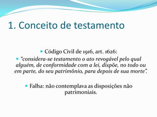 1. Conceito de testamento

            Código Civil de 1916, art. 1626:
  “considera-se testamento o ato revogável pelo qual
  alguém, de conformidade com a lei, dispõe, no todo ou
 em parte, do seu patrimônio, para depois de sua morte”.

      Falha: não contemplava as disposições não
                     patrimoniais.
 