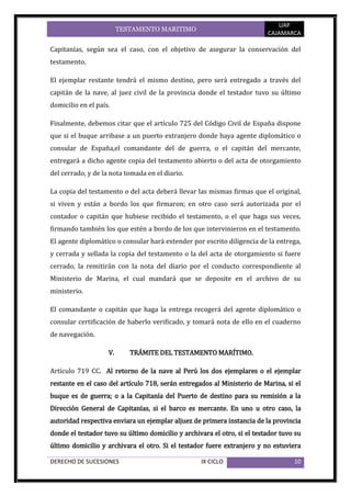 UAP
                         TESTAMENTO MARITIMO
                                                                          CAJAMARCA

Capitanías, según sea el caso, con el objetivo de asegurar la conservación del
testamento.

El ejemplar restante tendrá el mismo destino, pero será entregado a través del
capitán de la nave, al juez civil de la provincia donde el testador tuvo su último
domicilio en el país.

Finalmente, debemos citar que el artículo 725 del Código Civil de España dispone
que si el buque arribase a un puerto extranjero donde haya agente diplomático o
consular de España,el comandante del de guerra, o el capitán del mercante,
entregará a dicho agente copia del testamento abierto o del acta de otorgamiento
del cerrado, y de la nota tomada en el diario.

La copia del testamento o del acta deberá llevar las mismas firmas que el original,
si viven y están a bordo los que firmaron; en otro caso será autorizada por el
contador o capitán que hubiese recibido el testamento, o el que haga sus veces,
firmando también los que estén a bordo de los que intervinieron en el testamento.
El agente diplomático o consular hará extender por escrito diligencia de la entrega,
y cerrada y sellada la copia del testamento o la del acta de otorgamiento si fuere
cerrado, la remitirán con la nota del diario por el conducto correspondiente al
Ministerio de Marina, el cual mandará que se deposite en el archivo de su
ministerio.

El comandante o capitán que haga la entrega recogerá del agente diplomático o
consular certificación de haberlo verificado, y tomará nota de ello en el cuaderno
de navegación.

                    V.      TRÁMITE DEL TESTAMENTO MARÍTIMO.

Artículo 719 CC. Al retorno de la nave al Perú los dos ejemplares o el ejemplar
restante en el caso del artículo 718, serán entregados al Ministerio de Marina, si el
buque es de guerra; o a la Capitanía del Puerto de destino para su remisión a la
Dirección General de Capitanías, si el barco es mercante. En uno u otro caso, la
autoridad respectiva enviara un ejemplar aljuez de primera instancia de la provincia
donde el testador tuvo su último domicilio y archivara el otro, si el testador tuvo su
último domicilio y archivara el otro. Si el testador fuere extranjero y no estuviera

DERECHO DE SUCESIONES                              IX CICLO                        10
 