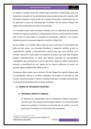 UAP
                             TESTAMENTO MARITIMO
                                                                             CAJAMARCA

Al realizar el análisis literal del artículo bajo comentario, establecemos que si el
testamento otorgado en las circunstancias mencionadas tuviera los requisitos del
testamento ológrafo, caduca al año de la muerte del testador, confirmando que es
de aplicación el plazo de caducidad que el artículo 707 de nuestro Código Civil
vigente ha previsto para esta clase de testamento.

Si el testador muere antes del plazo señalado para su caducidad, sus presuntos
herederos o legatarios pedirán su comprobación judicial y protocolización notarial
ante el juez en cuyo poder se encuentre el testamento, conforme a las normas
dispuestas para el testamento ológrafo en nuestro Código Civil.

En tal sentido, si el testador fallece antes de que se produzca el vencimiento del
plazo de tres meses, sus presuntos herederos o legatarios pedirán al juez su
comprobación judicial y protocolización notarial para que surta eficacia; si el
testador sobrevive a dicho plazo el testamento marítimo que haya sido otorgado
perderá automáticamente su valor, por haberse superado las circunstancias
contingentes que permitieron el uso de esa forma especial y haber recobrado el
testador la posibilidad de usar alguna de las formas ordinarias de testar sin
apremio alguno (ZÁRATE DEL PINO p.174).10

Finalmente, debo señalar que el artículo 730 del Código Civil español dispone que
los testamentos abiertos y cerrados, otorgados con arreglo a lo previsto en esta
sección, caducaran pasados 4 meses, contados desde que el testador desembarque
en un punto donde pueda testar en forma ordinaria.

       7.1. FORMAS DE TESTAMENTO MARÍTIMO.


           A. ORDINARIA, ABIERTA O CERRADA:

               Se observan las solemnidades de los testamentos comunes abiertos o
               cerrados, pero sólo requieren dos testigos idóneos y la intervención del
               notario se sustituye: si el buque es mercante, por el capitán; y si es de
               guerra, por el contador y el visto bueno del comandante.



10
     ZARATE DEL PINO libro de sucesiones tomo II pagina 174.
DERECHO DE SUCESIONES                                          IX CICLO              15
 