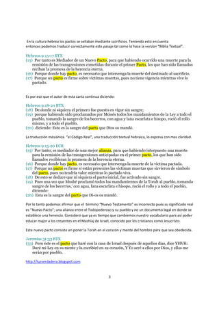 En la cultura hebrea los pactos se sellaban mediante sacrificios. Teniendo esto en cuenta
entonces podemos traducir correctamente este pasaje tal como lo hace la version “Biblia Textual”.

Hebreos 9:15-17 BTX
(15) Por tanto es Mediador de un Nuevo Pacto, para que habiendo ocurrido una muerte para la
    remisión de las transgresiones cometidas durante el primer Pacto, los que han sido llamados
    reciban la promesa de la herencia eterna.
(16) Porque donde hay pacto, es necesario que intervenga la muerte del destinado al sacrificio.
(17) Porque un pacto es firme sobre víctimas muertas, pues no tiene vigencia mientras vive lo
    pactado.


Es por eso que el autor de esta carta continua diciendo:

Hebreos 9:18-20 BTX
(18) De donde ni siquiera el primero fue puesto en vigor sin sangre;
(19) porque habiendo sido proclamados por Moisés todos los mandamientos de la Ley a todo el
    pueblo, tomando la sangre de los becerros, con agua y lana escarlata e hisopo, roció el rollo
    mismo, y a todo el pueblo,
(20) diciendo: Esto es la sangre del pacto que Dios os mandó.

La traducción mesiánica. “el Código Real”, una traducción textual hebraica, lo expresa con mas claridad.

Hebreos 9:15-20 ECR
(15) Por tanto, es mediador de una mejor alianza, para que habiendo interpuesto una muerte
    para la remisión de las transgresiones anticipadas en el primer pacto, los que han sido
    llamados recibieran la promesa de la herencia eterna.
(16) Porque donde hay pacto, es necesario que intervenga la muerte de la víctima pactada.
(17) Porque un pacto es firme si están presentes las víctimas muertas que sirvieron de símbolo
    del pacto, pues no tendría valor mientras lo pactado viva.
(18) De esto se deduce que ni siquiera el pacto inicial, fue activado sin sangre.
(19) Pues una vez que Moshé proclamó todos los mandamientos de la Torah al pueblo, tomando
    sangre de los becerros,' con agua, lana escarlata e hisopo, roció el rollo y a todo el pueblo,
    diciendo:
(20) Esta es la sangre del pacto que Di-os os mandó.

Por lo tanto podemos afirmar que el término “Nuevo Testamento” es incorrecto pués su significado real
es ”Nuevo Pacto”; una alianza entre el Todopoderoso y su pueblo y no un documento legal en donde se
establece una herencia. Considero que ya es tiempo que cambiemos nuestro vocabulario para así poder
educar major a los creyentes en el Mashíaj de Israel, conocido por los cristianos como Jesucristo.

Este nuevo pacto consiste en poner la Torah en el corazón y mente del hombre para que sea obedecida.

Jeremías 31:33 BTX
(33) Pero éste es el pacto que haré con la casa de Israel después de aquellos días, dice YHVH:
   Daré mi Ley en su mente y la escribiré en su corazón, Y Yo seré a ellos por Dios, y ellos me
   serán por pueblo.

http://luzverdadera.blogspot.com


                                                    3
 