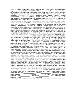 Ante mí JERRY GONZÁLEZ TREJOS, CÉDULA No. 1-7537-2515 COSTARRICENSE
mayor de edad, CASADO, CAPITÁN NAUTICO con domicilio en Buenos Aires
de Palmares 975 oste de Concrepal, con teléfono celular (506) 834-10-
102 quien siendo el Capitán del Navío Pacific Princes con rumbo a las
Bahamas, comparece el señor, ROGELIO SOTO VARGAS, MAYOR, CASADO
COMERCIANTE, vecino de CARTAGO, COSTA RICA, 250 sur de la Basílica de
los Ángeles, en condominios los Ángeles 12B, portador de la CÉDULA DE
IDENTIDAD No.4-0325-9184 y DICEN: Que desea hacer constar las
disposiciones de su última voluntad en caso de accidente, las cuales
ordena como sigue: PRIMERA. Como únicos y universales herederos suyos
instituye a sus hijos ROGELIO MARTIN SOTO PACHECO mayor de edad
SOLTERO, ARQUITECTO, vecino de CARTAGO, COSTA RICA 250 sur de la
Basílica de los Ángeles, en condominios los Ángeles 12B, portador de
la CÉDULA DE IDENTIDAD No. 4-2556-6589, y CARMEN SOFÍA SOTO PACHECO,
MAYOR, SOLTERA EDUCADORA vecina de CARTAGO, COSTA RICA 250 sur de la
Basílica de los Ángeles, en condominios los Ángeles 12B, portador de
la CÉDULA DE IDENTIDAD No.4-5687-7845; los cuales heredarán todos los
bienes que tenga a su fallecimiento, por partes iguales. SEGUNDA: Hace
los siguientes legados a CARMEN SOFÍA SOTO PACHECO, MAYOR, SOLTERA
EDUCADORA vecina de Cartago, COSTA RICA 250 sur de la Basílica de los
Ángeles, en condominios los Ángeles 12B, portador de la CÉDULA DE
IDENTIDAD No.4-5687-7845, los siguientes bienes el AUTOMÓVIL TOYOTA
modelo Rav4 año 2012 placa CSP-457 y a ROGELIO MARTIN SOTO PACHECO
MAYOR DE EDAD SOLTERO, ARQUITECTO, VECINO DE CARTAGO 250 sur de la
Basílica de los Ángeles, en condominios los Ángeles 12B, portador de
la CÉDULA DE IDENTIDAD No. 4-2556-6589, los siguientes bienes la
MOTOCICLETA HARLEY DAVISON modelo Iron 883 año 2013 placa M-
2565.TERCERA: Nombra como albacea propietario de su sucesión a la
señora CARMEN SOFÍA PACHECO MORALES, MAYOR, CASADA PENSIONADA vecina
de CARTAGO 250 sur de la Basílica de los Ángeles, en condominios los
Ángeles 12B, portador de la CÉDULA DE IDENTIDAD No.4-2358-7985.
CUARTA: En este acto revoca y deja sin ningún valor ni efecto
cualesquiera otra disposición testamentaria que hubiere otorgado
anteriormente. ES TODO. Expido un primer testimonio para el testador.
Leído lo escrito al otorgante ante los testigos SIDARGAY MARSELL ASH
MAYOR, SOLTERO CHEF, vecino de Santo Domingo, República Dominicana,
Avenida Anacaona No. 9 portador del pasaporte No.25698789, MIKE
AUBERTH PETER, MAYOR, SOLTERO CHEF, vecino COLON PANAMA,AVENIDA SANTA
ISABEL, MANZANA No.32 LOTE A, portador del pasaporte No.87989754P,
resulta conforme. Conozco al compareciente y a los testigos y doy fe
de su capacidad legal para este acto. Asimismo doy fe de la capacidad
moral del testador. Firmamos en la ciudad MIAMI ESTADOS UNIDOS A LAS
12 HORAS DEL 04 DE NOVIEMBRE DEL DOS MIL TRECE. CARTULARIO JERRY
GONZÁLEZ TREJOS,______________, CÉDULA____________, TESTADOR ROGELIO
SOTO VARGAS _________, CÉDULA____________. 1er. TESTIGO SIDARGAY
MARSELL ASH_____________, PASAPORTE____________. 2do. TESTIGO MIKE
AUBERTH PETER________________, PASAPORTE_______________.
-----------------O-----------------O-------------------O--------------
 