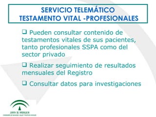 SERVICIO TELEMÁTICO
TESTAMENTO VITAL -PROFESIONALES
 Pueden consultar contenido de
testamentos vitales de sus pacientes,
tanto profesionales SSPA como del
sector privado
 Realizar seguimiento de resultados
mensuales del Registro
 Consultar datos para investigaciones

 