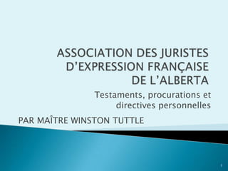 ASSOCIATION DES JURISTES D’EXPRESSION FRANÇAISE DE L’ALBERTA Testaments, procurations et  directives personnelles PAR MAÎTRE WINSTON TUTTLE 1 