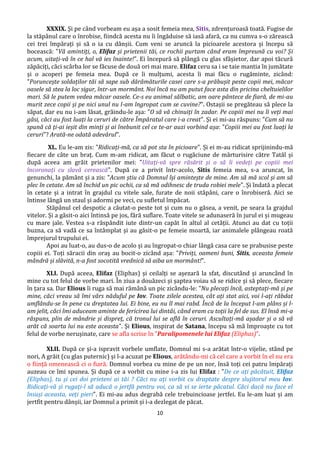 10
XXXIX. Și pe când vorbeam eu așa a sosit femeia mea, Sitis, zdrențuroasă toată. Fugise de
la stăpânul care o înrobise, fiindcă acesta nu îi îngăduise să iasă afară, ca nu cumva s-o zărească
cei trei împărați și să o ia cu dânșii. Cum veni se aruncă la picioarele acestora și începu să
bocească: "Vă amintiți, o, Elifaz și prietenii tăi, ce rochii purtam când eram împreună cu voi? Și
acum, uitați-vă în ce hal vă ies înainte!". Ei începură să plângă cu glas sfâșietor, dar apoi tăcură
zăpăciți, căci scârba lor se făcuse de două ori mai mare. Elifaz ceru sa i se taie mantia în jumătate
și o acoperi pe femeia mea. După ce îi mulțumi, acesta îi mai făcu o rugăminte, zicând:
"Poruncește soldaților tăi să sape sub dărâmăturile casei care s-a prăbușit peste copii mei, măcar
oasele să stea la loc sigur, într-un mormânt. Noi încă nu am putut face asta din pricina cheltuielilor
mari. Să le putem vedea măcar oasele. Ce-s eu animal sălbatic, am oare pântece de fiară, de mi-au
murit zece copii și pe nici unul nu l-am îngropat cum se cuvine?". Ostașii se pregăteau să plece la
săpat, dar eu nu i-am lăsat, grăindu-le așa: "O să vă chinuiți în zadar. Pe copiii mei nu îi veți mai
găsi, căci au fost luați la ceruri de către Împăratul care i-a creat". Și ei mi-au răspuns: "Cum să nu
spună că ți-ai ieșit din minți și ai înebunit cel ce te-ar auzi vorbind așa: "Copiii mei au fost luați la
ceruri"? Arată-ne odată adevărul".
XL. Eu le-am zis: "Ridicați-mă, ca să pot sta în picioare". Și ei m-au ridicat sprijinindu-mă
fiecare de câte un braț. Cum m-am ridicat, am făcut o rugăciune de mărturisire către Tatăl și
după aceea am grăit prietenilor mei: "Uitați-vă spre răsărit și o să îi vedeți pe copiii mei
încoronați cu slavă cerească". După ce a privit într-acolo, Sitis femeia mea, s-a aruncat, în
genunchi, la pământ și a zis: "Acum știu că Domnul își amintește de mine. Am să mă scol și am să
plec în cetate. Am să închid un pic ochii, ca să mă odihnesc de truda robiei mele". Și îndată a plecat
în cetate și a intrat în grajdul cu vitele sale, furate de noii stăpâni, care o înrobiseră. Aici se
întinse lângă un staul și adormi pe veci, cu sufletul împăcat.
Stăpânul cel despotic a căutat-o peste tot și cum nu o găsea, a venit, pe seara la grajdul
vitelor. Și a găsit-o aici întinsă pe jos, fără suflare. Toate vitele se adunaseră în jurul ei și mugeau
cu mare jale. Vestea s-a răspândit iute dintr-un capăt în altul al cetății. Atunci au dat cu toții
buzna, ca să vadă ce sa întâmplat și au găsit-o pe femeie moartă, iar animalele plângeau roată
împrejurul trupului ei.
Apoi au luat-o, au dus-o de acolo și au îngropat-o chiar lângă casa care se prabusise peste
copiii ei. Toți săracii din oraș au bocit-o zicând așa: "Priviți, oameni buni, Sitis, aceasta femeie
mândră și slăvită, n-a fost socotită vrednică să aiba un mormânt!".
XLI. După aceea, Elifaz (Eliphas) și ceilalți se așezară la sfat, discutând și aruncând în
mine cu tot felul de vorbe mari. În ziua a douăzeci și șaptea voiau să se ridice și să plece, fiecare
în țara sa. Dar Elious îi ruga să mai rămână un pic zicându-le: "Nu plecați încă, asteptați-mă și pe
mine, căci vreau să îmi vărs năduful pe Iov. Toate zilele acestea, cât ați stat aici, voi l-ați răbdat
umflându-se în pene cu dreptatea lui. Ei bine, eu nu îl mai rabd. Încă de la început l-am plâns și l-
am jelit, căci îmi aduceam aminte de fericirea lui dintâi, când eram cu toții la fel de sus. El însă mi-a
răspuns, plin de mândrie și dispreț, că tronul lui se află în ceruri. Ascultați-mă așadar și o să vă
arăt că soarta lui nu este aceasta". Și Elious, inspirat de Satana, începu să mă împroaște cu tot
felul de vorbe nerușinate, care se afla scrise în ”Paralipomenele lui Elifaz (Eliphas)”.
XLII. După ce și-a ispravit vorbele umflate, Domnul mi s-a arătat într-o vijelie, stând pe
nori, A grăit (cu glas puternic) și l-a acuzat pe Elious, arătându-mi că cel care a vorbit în el nu era
o ființă omenească ci o fiară. Domnul vorbea cu mine de pe un nor, însă toți cei patru împărați
auzeau ce îmi spunea. Și după ce a vorbit cu mine i-a zis lui Elifaz : "De ce ați păcătuit, Elifaz
(Eliphas), tu și cei doi prieteni ai tăi ? Căci nu ați vorbit cu draptate despre slujitorul meu Iov.
Ridicați-vă și rugați-l să aducă o jertfă pentru voi, ca să vi se ierte păcatul. Căci dacă nu face el
însuși aceasta, veți pieri". Ei mi-au adus degrabă cele trebuincioase jertfei. Eu le-am luat și am
jertfit pentru dânșii, iar Domnul a primit și i-a dezlegat de păcat.
 