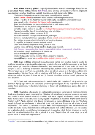 11
XLIII. Elifaz, Bildad și Țofar23 (Sophar) cunoscură că Domnul îi iertase pe dânșii, dar nu
și pe Elious. Atunci Elifaz, primind duh de sus, cânta un imn, iar ceilalți doi prieteni, împreună
cu ostașii care se aflau lângă locul jertfei îi ținură isonul. Iată cântarea lui Elifaz:
"Ridicate au fost păcatele noastre, îngropată este nelegiuirea noastră.
Numai Elious, Elious cel nemernic nu va lăsa nici o amintire printre cei vii.
Lampa i s-a stins de tot, flacăra ei nu mai strălucește, slava făcliei lui se va întoarece
spre osândirea lui, căci el este fiul întunericului, nu al luminii.
Slava și credincioșia i-o vor moștenii păzitorii de la ușile întunericului.
Împărăția lui s-a dus, tronul lui a putrezit de tot.
Cortul lui prețios a ajuns în iad, căci el a îndrăgit frumusețea șarpelui și solzii dragonului.
Fierea și veninul lui îi vor fi hrană, căci nu a știut să cîștige,
iubirea Domnului și nici nu s-a temut de El,
dar a stârnit mânia celor pe care Domnul îi pretuiește.
Domnul l-a uitat și sfinții s-au lepădat de dânsul, sălaș îi sunt acum mânia și pătimirea.
Nu e nici un strop de mila in inima lui si nici un strop de pace,
în trupul lui pe limbă are numai venin de viperă.
Drept este Domnul, drepte sunt toate judecățile Sale.
La el nu există părtinire. Pe toți îi judecă după aceași măsură.
Iată, Domnul s-a apropiat, iată îngerii s-au pregătit, înainte vin coroanele și laudele.
Bucură-se toți sfinții, veselească-se în inimile lor,
căci au primit slava pe care o așteptau.
Smulsa fost păcatul nostru, curătita a fost nelegiuirea noastră,
numai Elious cel nemernic nu va lăsa nici o amintire pentru cei vii".
XLIV. După ce Elifaz a încheiat imnul, împreună cu toți care se aflau în jurul locului de
jertfă, ne-am ridicat și am intrat în cetate. Am venit aici, în casa unde locuim acum, și am făcut
niște ospețe pe cinste întru bucuria Domnului. Apoi am căutat să îi ajut iarăși pe săraci. Au
început să vină la mine toți prietenii de odinioară și alții, doritori să facă bine, care mă întrebau:
"Ce vrei acum de la noi?" Iar eu, amintindu-mi de cei săraci, voiam să le fac din nou bine și le
ziceam acelora: "Dați-mi fiecare câte o mială, ca să îi îmbrac pe cei desbrăcați". Și fiecare mi-a
adus câte un ban de patru drahme, de aur. Și Domnul mi-a binecuvântat avutul, sporindu-l de
încă două ori.
XLV. Copiii mei, iată acum am ajuns la capătul zilelor. (Vă zic) să nu ÎL uitați niciodată pe
Domnul! Ajutați-i pe săraci, nu întoarceți spatele neputincioșilor! Nu vă luați femei de neam
străin! Vouă copiii mei, vă las tot avutul meu și fiecare să își stăpânească partea fără nici o
opreliște.
XLVI. (Slugile) au adus avutul și l-au împărțit numai celor șapte feciori. Neprimind nimic,
fetele s-au întristat și au zis către tatăl lor: "Stăpâne, părinte al nostru, oare nu suntem și noi copiii
tăi? Pentru ce nouă nu ne-ai lăsat nici o avere?" Dar Iov a răspuns așa fetelor: "Nu vă supărați,
ficele mele. Căci nu v-am uitat. Vouă v-am pregătit o moștenire cu mult mai de preț decât aceea a
fraților voștri". Apoi a chemat-o la dânsul pe fata care se numea Hemera și i-a zis: "Ia cheia,
mergi și descuie ascunzătoarea și adu-mi de acolo cele trei vase de aur, ca să vă dau și vouă
moștenirea". Fata a mers și a adus ce i-sa cerut. Iov a deschis (vasele) și a scos trei sfori colorate
în atât de multe culori, încât nimeni nu ar fi putut spune cum arătau întocmai. Căci ele nu erau
de pe pământ, ci din cer, strălucind nemaipomenit și aruncând văpăi de foc, întocmai ca razele
soarelui. Iov dărui fiecărei fete câte o sfoară și le zise: "Legați-vă cu ele peste piept, ca să vă
poarte noroc în toate zilele vieții voastre".
23 (Iov 2:11) ”Trei prieteni ai lui Iov, Elifaz din Teman, Bildad din Şuah, şi Ţofar din Naama, au aflat de toate nenorocirile care-l loviseră”
 