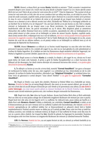 12
XLVII. Atunci, a doua fiică, pe nume Kasia, întrebă cu mirare: "Tată, aceasta-i moștenirea
noastră despre care ziceai că e mult mai de preț decât a fraților noștri? La ce-s bune sforile astea
fără nici un rost? Oare de pe urma lor vom avea din ce trăi?". Tata le răspunse: "Nu numai că de pe
urma lor veți avea din ce trăi, dar ele va vor conduce într-un sălaș mai bun, ca să trăiți în ceruri. Nu
aveți de unde cunoaște, copilele mele, prețul acestor sfori. Domnul m-a socotit vrednic să le primesc
în ziua în care a hotărât să se îndure de mine și să șteargă de pe trupul meu bubele și viermii.
Atunci m-a chemat și mi-a dăruit aceste trei sfori, Zicându-mi:"Ridica-te și încingeți șoldurile ca
un barbat! Eu te întreb și tu să răspunzi!". Eu am luat sforile și m-am încins cu ele. Într-o clipită,
viermii și buboaiele de pe trupul meu s-au făcut nevăzute. Cu ajutorul Domnului m-am
înzdrăvenit atât de bine, de parcă niciodată nu aș fi zăcut. Mia dispărut până și amintirea
chinurilor din suflet. Domnul însă mi-a vorbit cu putere, spunându-mi câte se întâmplaseră cu
mine până atunci și căte aveau să se întâmple cu mine de atunci încolo. Așadar, copilele mele,
dacă aveți aceste sfori, vrăjmașul nici nu o să vă tulbure, nici nu o să își poată strecura gândurile
necurate în cugetele voastre. E un filacteriu24 de la Tatăl. Ridicați-vă și încingeți-vă cu ele, acum
înainte de a-mi da eu ultima suflare, ca să puteți vedea ce se întâmplă cu sufletul meu și să vă
minunați de făpturile lui Dumnezeu.
XLVIII. Atunci Hemera s-a ridicat și s-a încins roată împrejur cu una din cele trei sfori,
precum îi spusese tatăl ei. Și a simțit alt cuget în ea, căci nu se mai gândea la cele pământești și
vorbea în limba îngerilor. Și a înălțat un imn lui Dumnezeu după modelul câtărilor îngerești, iar
Duhul a îngăduit ca aceste cântări, spuse de ea, să fie încrustate în scrisoarea ce îi aparține.
XLIX. După aceea s-a încins Kasia și a simțit, la rându-i, alt cuget în ea, căruia nu îi mai
pasă deloc de toate cele lumești. A prins a grăi în limba Începătoriilor și a slavi lucrarea din
Sălașul cel de deasupra. Iar dacă cineva dorește să cunoască lucrarea din ceruri, o va putea găsi
descrisă în (imnurile) Kasiei.
L. În sfârșit s-a încins și cea de a treia fată, numită ”Cornul Amaltheii”. Iar gura a început
să vorbească în limba celor de sus, căci cugetul i s-a schimbat pe loc, întorcându-se de la cele
lumești. Și vorbea în limba heruvimilor, slăvindu-L pe ”Stăpânul Virtuților” și arătând slava lor.
Cine vrea să găsească o urmă despre ”ziua slavei Tatălui” o va găsi în rugăciunile ”Cornului
Amaltheii”.
LI. După ce fetele s-au oprit din cântări, Domnul și Duhul Sfânt m-a îmboldit pe mine,
Nereus, Fratele lui Iov (ca să merg lângă dânsul). Am mers și m-am așezat alături, pe un pat. Și
aici mi-a fost dat să ascult despre minunile pe care fetele și le povesteau una alteia. Și am scris o
carte întreagă, cea mai mare parte plină cu imnuri învățate de la fiicele fratelui meu. Aceste
imnuri sunt curată mântuire pentru noi, căci vorbesc despre minunile lui Dumnezeu.
LII. După trei zile, Iov căzu iar la pat, bolnav. Acum însă bolea fără chin și fără suferință.
Nici un chin nu se mai putea atinge de el datorită cingătorii făcătoare de minuni pe care o purta.
După încă trei zile știu că vin îngerii să îi i-a sufletul. Se ridicară iute, puse mâna pe harfă și o
dădu ficei sale Hemera. Kasiei îi dădu o cădelniță, iar celeilalte, Cornul Amaltheii, o tobă, ca să
îi binecuvinteze pe cei care veneau să îi ia sufletul. Luând cele încredintațe, ele văzură carele de
lumină apropiindu-se de sufletul tatălui lor și binecuvântară și aduseră slavă într-o limbă
nepământească. Vizitiul carului mare se dădu jos și îl salută pe Iov. Doar cele trei fete și tatăl lor
vedeau acestea; noi ceilalți nu vedeam nimic). Și după ce îi luă sufletul în brațe urcă din nou în
car și o porni către răsărit. Iar trupul lui Iov, învelit în pânză, fu îngropat în mormânt. Înaintea
lui mergeau cele trei fete încinse cu cingatorile făcătoare de minuni și cântând imnurile Tatălui.
LIII. Eu Nereus, fratele lui Iov, cu cei șapte feciori ai săi, cu săracii și orfanii laolaltă și cu
24 Filactéră, filactere, s. f. 1. Talisman purtat de vechii evrei, constând dintr-un pergament pe care erau scrise versetele din „Tora”. 2. Banderolă
conținând scurte texte caracteristice personajelor interpretate de către actorii medieval.”
 
