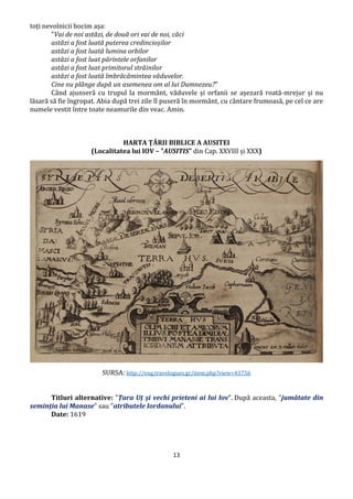 13
toți nevolnicii bocim așa:
"Vai de noi astăzi, de două ori vai de noi, căci
astăzi a fost luată puterea credincioșilor
astăzi a fost luată lumina orbilor
astăzi a fost luat părintele orfanilor
astăzi a fost luat primitorul străinilor
astăzi a fost luată îmbrăcămintea văduvelor.
Cine nu plânge după un asemenea om al lui Dumnezeu?"
Când ajunseră cu trupul la mormânt, văduvele și orfanii se așezară roată-mrejur și nu
lăsară să fie îngropat. Abia după trei zile îl puseră în mormânt, cu cântare frumoasă, pe cel ce are
numele vestit între toate neamurile din veac. Amin.
HARTA ȚĂRII BIBLICE A AUSITEI
(Localitatea lui IOV – ”AUSITIS” din Cap. XXVIII și XXX)
SURSA: http://eng.travelogues.gr/item.php?view=43756
Titluri alternative: ”Țara Uț și vechi prieteni ai lui Iov”. După aceasta, ”jumătate din
seminția lui Manase” sau ”atributele Iordanului”.
Date: 1619
 