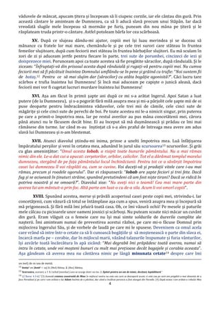 4
văduvele de mâncat, apucam țitera și începeam să îi ciupesc corzile, iar ele cântau din gură. Prin
această cântare le aminteam de Dumnezeu, ca să îi aducă slavă precum unui Stăpân. Iar dacă
vreodată slugile mele începeau să mormăie pe furiș, puneam din nou mâna pe țiteră și le
răsplateam truda printr-o cântare. Astfel potoleam bârfa lor cea scârboasă.
XV. După ce slujeau dându-mi ajutor, copiii mei își luau merindea și se duceau să
mânance cu fratele lor mai mare, chemându-le și pe cele trei surori care stăteau în fruntea
femeilor slujitoare, după cum feciorii mei stăteau în fruntea bărbaților slujitori. Eu mă sculam în
zori de zi și aduceam jertfe pentru fiecare în parte, trei sute de porumbei, cincizeci de iezi și
doisprezece miei. Porunceam apoi ca toate acestea să fie pregătite săracilor, după rânduială. Și le
ziceam: “Înfruptați-vă din prisosul acesta după rânduială și rugați-vă pentru copiii mei. Nu cumva
feciorii mei să fi păcătuit înaintea Domnului umflându-se în pene și grăind cu trufie: “Noi suntem fii
de botaș.12 Pentru ce să mai slujim dar (săracilor) cu atâta bogăție agonisită?”. Căci lucru tare
scârbos e trufia înaintea lui Dumnezeu! Și încă mai aduceam pe capiște o junică aleasă, dacă
feciorii mei vor fi cugetat lucruri murdare înaintea lui Dumnezeu!
XVI. Așa am făcut în primii șapte ani după ce mi s-a arătat îngerul. Apoi Satan a luat
putere (de la Dumnezeu), și s-a pogorât fără milă asupra mea și mi-a pârjolit cele șapte mii de oi
puse deoparte pentru îmbracămintea văduvelor, cele trei mii de cămile, cele cinci sute de
măgărițe și cele cinci sute de perechi de boi. Pe toate acestea mi le-a nimicit singur, prin puterea
pe care a primit-o împotriva mea. Iar pe restul averilor au pus mâna concetătenii mei, cărora
până atunci nu le făcusem decât bine. Ei au început să mă dușmănească și prădau ce îmi mai
rămăsese din turme. Iar când m-au înștințat că s-a ales praful de întreaga mea avere am adus
slavă lui Dumnezeu și n-am blestemat.
XVII. Atunci diavolul știindu-mi inima, prinse a unelti împotriva mea. Luă înfățișarea
împăratului perșilor și veni în cetatea mea, adunând în jurul său scursoarea13 scursorilor. Și grăi
cu glas amenințător: “Omul acesta Iobab, a risipit toate bunurile pământului. Nu a mai rămas
nimic din ele. Le-a dat cui a apucat: cerșetorilor, orbilor, calicilor. Tot el a dărâmat templul marelui
dumnezeu, stergând de pe fața pământului locul închinăciunii. Pentru tot ce a săvârșit împotriva
casei lui dumnezeu îl voi răsplăti eu, cum se cuvine. Voi duceți-vă și pradații vitele care i-au mai
rămas, precum și roadele ogorului”. Dar ei răspunseră: “Iobab are șapte feciori și trei fete. Dacă
fug și se aciuează în ținuturi străine, spunând pretutindeni că am fost niște tirani? Dacă se ridică în
potriva noastră și ne omoară?”. Diavolul zise: “Nu aveți nici o teamă! Cea mai mare parte din
averea lui am mântuit-o prin foc. Altă parte am luat-o cu de-a sila. Acum îi voi omorî copiii”.
XVIII. Spunând acestea, merse și prăvăli acoperisul casei peste copii mei, strivindu-i. Iar
concetățenii, cum văzură că totul se întâmplase așa cum a spus, veniră asupra mea și începură să
mă prigonească. Și fără milă îmi jefuiră toată casa. Oh, ce îmi văzură ochii! Pe mesele și paturile
mele călcau cu picioarele unor oameni josnici și scârboși. Nu puteam scoate nici măcar un cuvânt
din gură. Eram vlăguit ca o femeie care nu își mai simte soldurile de durerile cumplite ale
nașterii. Îmi aminteam numai de prevestirea acestui război, pe care mi-o făcuse Domnul prin
mijlocirea îngerului Său, și de vorbele de laudă pe care mi le spusese. Devenisem ca omul acela
care vrând să intre într-o cetate ca să îi cunoască bogățiile și să moștenească o parte din slava ei,
încarcă marfa pe – corabie, dar în mijlocul marii, văzând talazurile înspumate și furia vânturilor,
își azvârle toată încărcătura în apă zicând: “Mai degrabă îmi prăpădesc toată averea, numai să
intru în cetate, unde voi moșteni bunuri cu mult mai prețioase decât bagajele și corabia aceasta”.
Așa gândeam că averea mea nu cântărea nimic pe lângă minunata cetate14 despre care îmi
un inel) de os sau de metal.
12 botáș1 sm [botă2 + -aș] 1. (Mol) Hăitaș. 2. (Buc) Bătăuș.
13 Scursoáre, scursori, s. f. 1. Lichid (murdar) care se scurge dintr-un loc. 2. Epitet pentru un om de nimic, decăzut; lepădătură.”
14 (2 Baruc 4:3-6) ”(3) Această cetatea construită de Mine în mijlocul vostru nu este cea care se descoperă acum, ci este cea pe care am pregătit-o mai dinainte de a
face Paradisul și pe care i-am arătat-o lui Adam înainte de a păcătui, dar când a încălcat porunca a fost alungat din Paradis. (4) După aceea i-am arătat-o robului Meu
 