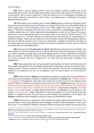5
vorbise îngerul.
XIX. Când a venit și îngerul vestitor, care mi-a înfățișat uciderea copiilor mei, m-am
cutremurat din rărunchi. Mi-am sfîșiat toate hainele de pe mine, abia reușind să îl întreb pe cel
ce mă vestise: “Dar tu cum ai scăpat viu?”. Când am aflat tot ce mi s-a întâmplat, am început să
urlu, zicând: “Domnul a dat Domnul a luat.15 Cum a vrut Domnul așa s-a întâmplat. Fie numele
Domnului binecuvantat!”.
XX. Abia după ce mi se năruise tot ce aveam, Satan pricepu că nimic nu mă putea scârbi.
Atunci merse și ceru trupul meu de la Domnul, ca să îmi facă rău chiar mie. Și Domnul îi dădu pe
mâini trupul meu ca să îl chinuiască cum va voi. Peste sufletul meu însă nu îi dădu nici o
putere.16 Diavolul s-a apropiat când stăteam pe tronul împărătesc și îmi plângeam copiii uciși. S-
a abătut asupra mea ca o vijelie năprasnică, răsturnându-mi tronul, de am rămas trei ceasuri
prins sub el, căci nu puteam nicicum să mă strecor afară. Și m-a lovit cu ”gadină împuțită” din
cap până în picioare.17 Cu mare tulburare și amăraciune am ieșit din cetate și m-am asezat pe o
movilă de bălegar. Trupul îmi era mâncat de viermi, udeala stropea din belșug țărâna, țâșneau
din mine tot felul de scursori, iar în carne mi se oplosiseră o mulțime de viermi. Ori de câte ori
un vierme sărea din rana, eu îl luam cu mâna și îl așezam în același loc, zicând: “Stai aici unde ai
fost așezat atât cât voi fi stăpânul tău.”
XXI. Am petrecut astfel patruzeci și opt de ani bolind pe grămada aceea de bălegar din
afara cetății. Le-a fost dat ochilor mei să o vadă pe întâia mea nevastă cărând apă la casa unuia
sau a altuia, înțolită ca o slugă, doar ca să poată câștiga o pâine și să mi-o aducă mie. Eu clătinam
din cap și ziceam: “O, Doamne, trufași mai sunt cârmuitorii acestei cetăți! Uite cum (nu se sfiesc)
să o pună pe femeia mea să îi slugărească!”. Pe urmă însă mă întorceam la gânduri mai
îngăduitoare.
XXII. După unsprezece ani i-au luat și porția mea de pâine. Se învoiră să îi dea numai cât
să îi ajungă ei să mănânce. Dar ea împărțea dumicatul18 pe din două - pentru ea și pentru mine -
zicând cu naduf: "Vai mie, curând n-o să se starure nici cu pâine!". Și nu se sfia să meargă în piața
publică și să cerșească ici și colo, pe la negustori, câte un colț de pâine, ca să îmi aducă să
mănânc.
XXIII. Văzând aceasta Satana se preschimba în negustor. Femeia mea veni la prăvalia lui,
ca de obicei, și îi ceru pâine, socotind că e făptură omenească. Dar Satana zise: "Plătește prețul și
i-a ce poftești!". Ea îi răspunse: "De unde să scot banii? Nu știi câte nenorociri s-au abătut asupra
noastră? Dacă ți-e milă de noi, miluiește-ne, dacă nu, fă cum vrei!". Satana însă îi zise: "Dacă nu ați
fi meritat nenorocirile acestea nu le-ați fi avut. Acum, ca n-ai nici un ban asupra ta, îmi dai părul de
pe cap și îți iei trei pâini. Așa o să aveți trei zile de mâncare". Nevasta mea răspunse: "La urma
urmei, ce e un smoc de par pe lângă foamea bărbatului?". Și bătându-și joc de părul ei, zise
aceluia: "Hai vino și ia-l!". Atunci diavolul puse mâna pe foarfece și îi taie tot parul de pe cap,
dându-i în schimb trei pâini. Și toată lumea se uita la dânșii. Ea lua pâinile și mi le aduse mie.
Satana o urmărea pe drum, ținându-se ascuns în urma ei și îmboldindu-i inima.
XXIV. Femeia mea se apropie de mine și începu să strige cu glasul înecat de lacrimi: "Iov,
Iov, până când o să tot șezi pe grămada asta de bălegar din afara cetății, spunându-ți: "încă un pic,
încă un pic" și tot așteptând nădejdea mântuirii? [Uite-te la mine] cum umblu de colo până colo,
Avraam, în timpul nopţii, când au fost despărţite jertfele. (5) Și iarăși i-am arătat-o lui Moise pe muntele Sinai, când i-am arătat asemănarea cu templu și toate vasele
lui. (6) Acum, iată, este păstrată cu Mine în Paradis.” (Vezi Noul Irusalim).
15 (Iov 1:21) „...Gol am ieşit din pântecele mamei mele şi gol mă voi întoarce în sânul pământului. Domnul a dat şi Domnul a luat – binecuvântat fie Numele
Domnului!”
16 (Iov 2:6) ”Domnul a zis Satanei: „Iată, ţi-l dau pe mână: numai cruţă-i viaţa.”
17 (Iov 2:7) ”Şi Satana a plecat dinaintea Domnului. Apoi a lovit pe Iov cu o bubă rea, din talpa piciorului până în creştetul capului.”
18 Dumicát, dumicați, s. m. (Pop.) Bucată mică ruptă dintr-un aliment, atât cât se bagă o dată în gură; îmbucătură.
 