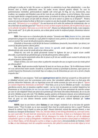 6
pribeagă și roaba pe la toți. De acum s-a isprăvit cu amintirea ta pe fața pământului - s-au dus
feciorii mei și ficele pântecelui meu. În zadar m-am chinuit pentru dânșii. Tu zaci în
putreziciunea viermilor, petrecandu-ți nopțile sub cerul gol, în frig, iar eu, nenorocita, ziua
trudesc, iar noaptea mă frământ cum să fac rost de un colț de pâine, ca să te hrănesc. Căci acum
nu mai capăt decât o singură porție, pentru mine, și trebuie să o fac pe din două, gândind în sinea
mea: "Oare nu e de ajuns că ești atât de chinuit, nici să te saturi cu pâine nu ai dreptul?". Pentru
aceea mi-am luat inima în dinți și fără nici o rușine m-am dus la piață. [Am gasit un negustor care
mi-a zis]: "Dă banul și i-a ce poftești!". Eu am încercat să îi arăt cât suntem de strâmtorați, dar ce
mi-a fost dat să aud din gura lui? "Dacă nu ai nici un ban asupra ta femeie, dă-mi părul de pe cap și
ia în schimb trei pâini. Veți avea cu ce trăi trei zile". Atunci eu lehamesită de toate, i-am raspuns:
”Hai tunde-mă!". Și el, plin de josnicie, mi-a tăiat părul acolo în mijlocul pieței, dinaintea tuturor
gură-cască.
XXV. Cine oare nu s-a întrebat plin de uimire: "Aceasta este Sitis, femeia lui Iov, care avea
paisprezece praguri la verandă și o ușă până în mijlocul casei, pentru ca oricine intra să fie cinstit
cum se cuvine? Iar acum își dă părul pentru câteva pâini!
Cămilele ei încarcate cu fel de fel de bunuri străbăteau ținuturile, bucurându-i pe săraci, iar
acum își dă părul pentru câteva pâini.
Cea care ținea mereu șapte mese întinse în ogradă, unde ospătau săracii și drumeții
flămânziți de cale, acum își vinde părul pe câteva pâini.
Uitați-vă, cea care își spală picioarele numai în lighene de aur și argint acum umblă
desculță, cu picioarele pe pământul gol, și își dă părul pentru câteva pâini.
Cea care purta veșmintele alese din in țesut cu fir de aur umblă acum numai în zdrențe și își
dă părul pentru câteva pâini.
Uitați-vă bine, cea care avea chiar și păturile rotunjite din aur și argint acum își vinde părul
pe câteva pâini".
Iov, Iov, după acestea multe înșirate îți mai zic un lucru pe șleau: ”de la slăbiciunea inimii
mi s-au zdruncinat toate oasele. Scoală-te, ia pâinile acestea și potolește-ți foamea, apoi spune un
cuvânt împotriva Domnului și termină! Așa voi scăpa și eu de lehamitea pe care mi-a strnit-o boala
trupului tău.”
XXVI. Eu i-am raspuns: "Iată sunt șaptesprezece ani de când zac acoperit cu răni peste tot
și răbdând viermii care îmi scormonesc prin carne. Dar niciodată sufletul meu n-a fost greu din
pricina chinurilor îndurate, cât s-a îngreuiat acum de vorba aceasta pe care mi-ai spus-o: "Spune
un cuvant împotriva Domnului și termină!". Vezi bine, și eu și tu le răbdăm pe toate - nu numai
pierderea averii, dar și moartea copiilor noștri - iar tu vrei să spunem un cuvânt împotriva lui
Dumnezeu și să înstrăinăm de noi cea mai mare bogație? Nu îți mai amintești de averile uriașe
pe care le-am stăpânit? Dacă am știut să le primim pe cele bune din mâna Domnului, de ce nu am
ști să le răbdăm și pe cele rele ? Să răbdăm așadar, pentru că Domnul, mișcat, să se milostivească
de noi! Tu nu vezi că diavolul stă în urma ta și îți tulbură cugetul, ca să mă ispitești și pe mine?
Vrei să pari ca una dintre femeile acelea nebune care și-au rătăcit bărbații pe ”calea
simplității?”
XXVII. Apoi m-am întors către Satana și i-am strigat, văzându-l că se tot ține de spatele
femeii mele: "Treci în față, nu te mai ascunde! Oare leul își arată puterea într-o cușcă? Pasărea
zboară în colivie? Ieși și luptă cu mine pe față". Atunci diavolul, ieșind din spatele femeii, a stat
locului și a început să bocească: "Uite, Iov, mă dau bătut și mă retrag dinaintea ta, care ești carne,
eu care sunt duh. Tu ești lovit de nenorocire, iar eu mă chinuiesc. A fost ca o încleștare între doi
luptători, și unul l-a răpus pe celălat. Cel de deasupra l-a redus la tăcere pe cel de dedesupt
astupându-i gura cu nisip și frângându-i mădularele. Dar acum acesta a ținut piept cu îndârjire și
nu s-a lăsat răpus, cel de deasupra a prins a striga cu glas mare, (recunoscându-se învins). Astfel
tu Iov, ai stat dedesupt, lovit de cumplita nenorocire, dar până la urmă nu te-ai dat răpus și m-ai
 