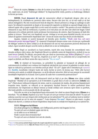 7
biruit".
Făcut de rușine, Satana s-a dus de la mine și ma lăsat în pace vreme de trei ani. La fel și
voi, copiii mei, să aveți ”îndelungă răbdare” în împrejurările vieții, pentru ca îndelunga răbdare
le biruie pe toate.
XXVIII. După douazeci de ani de nenorocire aflară și împărații despre câte mi se
întâmplaseră. Și, sculându-se, porniră către mine, fiecare din țara lui, ca să mă vadă și să îmi
aducă mângâiere. Nu mă recunoscură însă de departe. Atunci prinsera a striga și a plânge cu jale
mare. Își sfâșiară veșmintele și după ce își acoperiră capetele cu țărână se așezară lângă mine. Și
stătură șapte zile și șapte nopți fără ca nici unul să scoată o vorbă.19 Nu pentru că erau răbdători
rămaseră ei așa, fără să vorbească, ci pentru că ei mă știau un om din cale-afară de bogat. Când
aduceam și le arătam pietrele mele prețioase încremeneau de uimire. Apoi începeau să bată din
palme și ziceau: "Dacă noi, trei împărați, ne-am strânge și ne-am pune laolaltă averile, tot nu am
izbuti să egalam nestematele împărăției tale". Eram de neam mai bun decât cei din Răsărit.
Așadar, îndată ce sosiră începură să întrebe prin Ausitis: "Unde este Iov, cel care
domnește peste întregul Egipt?" Și oamenii îi înștințară despre mine cum că stau pe o grămadă
de bălegar undeva în afara cetății și că de douazeci de ani nu mai pusesem piciorul dincoace de
ziduri. Apoi iscodiră despre averile mele și aflară tot ce mi se întâmplase.
XXIX. După ce ascultară cu luare-aminte, ieșiră din oraș însoțiți de concetățenii mei.
Aceștia arătara către mine, dar împărații făcură cu mâinile semn de împotrivire, zicând că nu eu
sunt Iovav (Iobab). În sfârșit, una peste alta, pe când se ciorovaiau așa, Elifaz (Eliphas),20 regele
themaniților, mă întrebă: "Tu ești Iov, împărat ca și noi?". Iar eu, jeluindu-mă și acoperindu-mi
capul cu țărână, am făcut semn din cap și am zis: "Da, eu sunt".
XXX. Și văzând că încuvințez, se prăvăliră la pământ și începură să plângă de se
cutremurară și soldații care vedeau trei împărați zăcând de trei ceasuri la pământ ca niște morți.
Apoi se ridicară și prinseră a se întreba unul pe altul: "El o fi?". Șapte zile îi întrebara pe oamenii
din Ausitis, iscodindu-i despre toate ale mele, turme și averi. Și ziceau așa: "Știm câte lucruri
trimitea prin satele și cetățile dimprejur, ca să fie dăruite săracilor, fără să mai punem la socoteală
bunătățile împărțite la el acasă. Cum a putut să cada într-o asemenea putreziciune?"
XXXI. După șapte zile, cât întoarseră totul pe față și pe dos, Elious zise către ceilalți
împărați: "Haideți să ne apropiem și să îl întrebăm cu grijă daca el este cu adevarat (Iobab) sau
nu!". Până atunci stătuseră departe de mine, cam la o jumatate de stadiu, din pricina împuțiciunii
trupului meu. Așadar, se ridicară și se apropiară, ducând fiecare în mâini parfumuri bine
mirositoare. Iar împreună cu dânșii veneau și mulți soldați care aruncau spre mine cu parfum,
din toate părțile, ca să se poată cât de cât apropia.
Trei zile au stat și au împrăștiat buna mireasmă. Iar când au ajuns lângă mine, Elious m-a
întrebat: "Tu esti Iovav, împărat ca și noi? Tu ești cel care pe vremuri erai atat de slăvit? Tu ești cel
aidoma soarelui care pe timpul zilei strălucește pe tot pământul? Tu ești cel aidoma lunii și stelelor
care luminează pe cer la miez de noapte?". I-am răspuns:"Eu sunt". Atunci cu jale mare, cu glas
sfâșiat de durere, a cântat un bocet împărătesc împreună cu ceilalți trei împărați și cu oștenii lor.
XXXII. Plângerea lui Elious
Ascultați plângerea lui Elious, care înfîțișează, pentru toți bogația lui Iov.
Tu ești cel care ai rânduit șapte mii de oi,
ca să aibă cu ce se îmbrăca?
Unde-i acum slava tronului tău?
Tu ești cel care ai rânduit trei mii de cămile,
19 (Iov 2:7) ”Şi au şezut pe pământ lângă el şapte zile şi şapte nopţi, fără să-i spună o vorbă, căci vedeau cât de mare îi este durerea.”
20 (Iov 2:11) ”Trei prieteni ai lui Iov, Elifaz din Teman, Bildad din Şuah, şi Ţofar din Naama, au aflat de toate nenorocirile care-l loviseră”
 