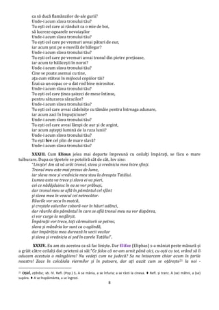 8
ca să ducă flamânzilor de-ale gurii?
Unde-i acum slava tronului tău?
Tu ești cel care ai rânduit ca o mie de boi,
să lucreze ogoarele nevoiașilor
Unde-i acum slava tronului tău?
Tu ești cel care pe vremuri aveai pături de eur,
iar acum șezi pe o movilă de bălegar?
Unde-i acum slava tronului tău?
Tu ești cel care pe vremuri aveai tronul din pietre prețioase,
iar acum te bălăcești în noroi?
Unde-i acum slava tronului tău?
Cine se poate asemui cu tine,
ața cum stăteai în mijlocul copiilor tăi?
Erai ca un copac ce-a dat rod bine mirositor.
Unde-i acum slava tronului tău?
Tu ești cel care ținea șaizeci de mese întinse,
pentru săturarea săracilor?
Unde-i acum slava tronului tău?
Tu ești cel care aveai cădelnițe cu tămâie pentru întreaga adunare,
iar acum zaci în împuțiciune?
Unde-i acum slava tronului tău?
Tu ești cel care aveai lămpi de aur și de argint,
iar acum aștepți lumină de la raza lunii?
Unde-i acum slava tronului tău?
Tu ești Iov cel plin de mare slavă?
Unde-i acum slava tronului tău?
XXXIII. Cum Elious jelea mai departe împreună cu ceilalți împărați, se făcu o mare
tulburare. Dupa ce țipetele se potoliră cât de cât, Iov zise:
"Liniște! Am să vă arăt tronul, slava și vrednicia mea între sfinți.
Tronul meu este mai presus de lume,
iar slava mea și vrednicia mea stau la dreapta Tatălui.
Lumea asta va trece și slava ei va pieri,
cei ce nădăjduiesc în ea se vor prăbuși,
dar tronul meu se află în pământul cel sfânt
și slava mea în veacul cel netrecător.
Râurile vor seca în matcă,
și creștele valurilor coborâ-vor în hăuri adânci,
dar râurile din pământul în care se află tronul meu nu vor dispărea,
ci vor curge la nesfârșit.
Împărații vor trece, toți cârmuitorii se petrec,
slava și mândria lor sunt ca o oglindă,
dar împărăția mea durează în vecii vecilor
și slava și vrednicia ei șed în carele Tatălui".
XXXIV. Eu am zis acestea ca să fac liniște. Dar Elifaz (Eliphas) s-a mâniat peste măsură și
a grăit către ceilalți doi prieteni ai săi:"Ce folos că ne-am urnit până aici, cu oști cu tot, vrând să îi
aducem acestuia o mângâiere? Nu vedeți cum ne judecă? Sa ne întoarcem chiar acum în țarile
noastre! Zace în colcăiala viermilor și în putoare, dar ați auzit cum se oțărește21 la noi -
21 Oțărî́, oțărăsc, vb. IV. Refl. (Pop.) 1. A se mânia, a se înfuria; a se răsti la cineva. ♦ Refl. și tranz. A (se) mâhni, a (se)
supăra. ♦ A se înspăimânta, a se îngrozi.
 