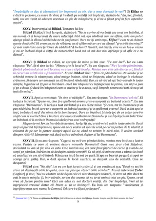 9
"Împărățiile se duc și cârmuitorii lor împreună cu ele, dar a mea durează în veci"? Și Elifaz se
ridică în picioare, cu mare tăraboi, și îi salută pe ceilalți doi împărați, zicându-le: "Eu plec, fiindcă,
iată, noi am venit să aducem acestuia un pic de mângâiere, și el ne-a făcut praf în fața oștenilor
noștri".
XXXV. Intervenția lui Bildad. Testarea lui Iov
Bildad (Baldad) însă la oprit, zicându-i: "Nu se cuvine să vorbești așa unui om îndoliat, și
nu numai, ci el însuși lovit de mare suferință. Iată noi, așa sănătoși cum ne aflăm, abia am putut
ajunge până la dânsul năclăindu-ne în parfumuri. Oare nu îți amintești, Elifaz,22 cum te-ai chinuit
aceste două zile? Să avem un pic de răbdare, ca să aflăm măcar ce-i cu dânsul: ”și-a iețit din minți?”
Își mai aminteste oare fericirea de altădată? A înebunit? Fiindcă, mă întreb, cine nu ar lua-o razna
și nu ar înebuni după o astfel de nenorocire? Lasă-mă să mă duc mai aproape și să aflu ce e cu
dânsul".
XXXVI. Și Bildad se ridică, se apropie de mine și îmi zise: "Tu esti Iov?". Iar eu i-am
răspuns: "Da". Și el zise iarăși: "Mintea ți-e la locul ei?". Eu am răspuns: "Nu-i la cele pământești,
fiindcă pământul și cei ce îl locuiesc nu stau o clipă locului. Mintea mea e la cele din ceruri, fiindcă
în ceruri nu există nici o frământare". Atunci Bildad zise: " Știm că pământul nu stă locului și se
schimbă mereu la răstimpuri; când merge înainte, când se liniștește, când se încinge în războaie
crâncene. Și despre cer am auzit ca stă în bună rânduială. Dar, ca să văd că ești într-adevăr în toate
mințile, îngaduie să îți pun o întrebare. Dacă îmi răspunzi cu înțelepciune la prima, am să ți-o pun
și pe a doua. Și dacă îmi răspunzi cum se cuvine și la a doua, va fi limpede pentru noi toți că nu ți-ai
ieșit din minți".
XXXVII. Apoi a continuat: "În cine ai nădejde?". Eu am răspuns: "În Dumnezeul cel viu". El
iarăși a întrebat: "Spune-mi, cine ți-a spulberat averea și te-a acoperit cu buboiul acesta?". Eu am
răspuns: "Dumnezeu". El iarăși a luat cuvântul și a zis către mine: "Și cum, tot în Dumnezeu ți-ai
pus nădejdea, În cel care te-a acoperit cu buboiul acesta și ți-a spulberat averea? Dacă a dat apoi a
luat, trebuia să nu fi dat nimic de la bun început. Oare un împărat își bate joc de un ostaș care l-a
slujit cum se cuvine? Cine e în stare să cunoască adâncimile Domnului și ale Înțelepciunii Sale? Cine
ar îndrăzni să îi atribuie Domnului săvârșirea unei nedreptăți?
Răspunde-mi Iov, la întrebările acestea. Iarăși îți zic, arată-mi că ești în toate mințile. Dacă
nu ți-ai pierdut înțelepciunea, spune-mi de ce vedem că soarele urcă pe cer în partea de la răsărit și
coboară de pe cer în partea dinspre apus? De ce, când ne trezim în zorii zilei, îl vedem urcând
dinspre răsărit? Lămurește-mă, dacă ești cu adevărat slujitor al lui Dumnezeu".
XXXVIII. Și eu am răspuns: "Cugetul nu mi l-am pierdut deloc, mintea mea încă nu a luat-o
razna. Pentru ce oare să vorbesc despre minunile Domnului? Gura mea și-ar răni Stăpânul.
Niciodată nu am să fac una ca asta. Cine suntem noi, cei care fiind făpturi de carne și avându-ne
sorții pe pământ, îndrăznim să deslușim tainele cerești!? Ca să știți că mintea mea a rămas la locul
ei, ascultați ce am să vă întreb. Mâncarea intră în noi pe gură. Și apa se bea tot pe gură și apoi se
scurge prin gâtlej. Dar, o dată ajunse la locul ușurării, se despart una de cealaltă. Cine se
desparte?
Bildad zise: "Nu știu". Iar eu am luat iarași cuvântul și am continuat așa; "Dacă nu ești în
stare să deslusești căile trupului, cum vei pricepe atunci căile cerului?". Atunci interveni Țofar
(Sophar) și zise; "Noi nu căutăm să deslușim cele ce sunt deasupra noastră, ci vrem să știm dacă tu
ești în toate mințile. Și, într-adevăr, ne-am dat seama că nu te-ai smintit nici un pic. Spune, ce-ai
vrea să facem pentru tine? Căci am adus cu noi doctori vestiți, din trei împărății. Vrei să te
îngrijească vreunul dintre ei? Poate ai să te linistești". Eu însă am răspuns: "Vindecarea și
îngrijirea mea sunt numai la Domnul, Cel care i-a făcut pe doctori".
22
(Geneza 36:12) ”Şi Timna era ţiitoarea lui Elifaz, fiul lui Esau; ea a născut lui Elifaz pe Amalec. Aceştia sunt fiii Adei, nevasta lui Esau.”
 