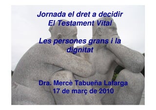 Jornada el dret a decidir
El Testament Vital
Les persones grans i la
dignitat
Dra. Mercè Tabueña Lafarga
17 de març de 2010
 