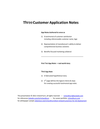  

                                                           


                   Three Customer Application Notes
                                                           

                                             App Notes Authored to serve as  

                                             1) A testimonial of customer satisfaction  
                                                including referenceable customer name, logo  
                                                 
                                             2) Representation of manufacturer’s ability to deliver 
                                                comprehensive business solutions 
                                                 
                                             3) Benefits‐focused marketing collateral 

                                             _______________________________________________ 
                                              
                                              
                                             First Two App Notes  = real world story 

                                              

                                             Third App Note            

                                             1) A fabricated hypothetical story 
                                                 
                                             2) 2nd page defines the logical criteria & steps 
                                                for creating successful testimonial app notes 

 

 

            This presentation © 2011 richard hurn, all rights reserved   ‐ ‐   richardhurn@aceweb.com         
            for references linkedin.com/in/richardhurn   ‐ ‐   for career portfolio  richardhurn.com   ‐ ‐      
            for whitepaper sample slideshare.net/richardhurn/best‐network‐practices‐for‐dsl‐deployment  

         

 
 