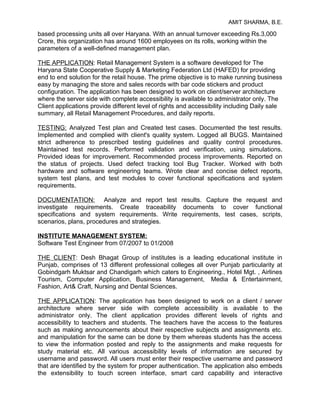 AMIT SHARMA, B.E.

based processing units all over Haryana. With an annual turnover exceeding Rs.3,000
Crore, this organization has around 1600 employees on its rolls, working within the
parameters of a well-defined management plan.

THE APPLICATION: Retail Management System is a software developed for The
Haryana State Cooperative Supply & Marketing Federation Ltd (HAFED) for providing
end to end solution for the retail house. The prime objective is to make running business
easy by managing the store and sales records with bar code stickers and product
configuration. The application has been designed to work on client/server architecture
where the server side with complete accessibility is available to administrator only. The
Client applications provide different level of rights and accessibility including Daily sale
summary, all Retail Management Procedures, and daily reports.

TESTING: Analyzed Test plan and Created test cases. Documented the test results.
Implemented and complied with client's quality system. Logged all BUGS. Maintained
strict adherence to prescribed testing guidelines and quality control procedures.
Maintained test records. Performed validation and verification, using simulations.
Provided ideas for improvement. Recommended process improvements. Reported on
the status of projects. Used defect tracking tool Bug Tracker. Worked with both
hardware and software engineering teams. Wrote clear and concise defect reports,
system test plans, and test modules to cover functional specifications and system
requirements.

DOCUMENTATION: Analyze and report test results. Capture the request and
investigate requirements. Create traceability documents to cover functional
specifications and system requirements. Write requirements, test cases, scripts,
scenarios, plans, procedures and strategies.

INSTITUTE MANAGEMENT SYSTEM:
Software Test Engineer from 07/2007 to 01/2008

THE CLIENT: Desh Bhagat Group of institutes is a leading educational institute in
Punjab, comprises of 13 different professional colleges all over Punjab particularity at
Gobindgarh Muktsar and Chandigarh which caters to Engineering., Hotel Mgt. , Airlines
Tourism, Computer Application, Business Management, Media & Entertainment,
Fashion, Art& Craft, Nursing and Dental Sciences.

THE APPLICATION: The application has been designed to work on a client / server
architecture where server side with complete accessibility is available to the
administrator only. The client application provides different levels of rights and
accessibility to teachers and students. The teachers have the access to the features
such as making announcements about their respective subjects and assignments etc.
and manipulation for the same can be done by them whereas students has the access
to view the information posted and reply to the assignments and make requests for
study material etc. All various accessibility levels of information are secured by
username and password. All users must enter their respective username and password
that are identified by the system for proper authentication. The application also embeds
the extensibility to touch screen interface, smart card capability and interactive
 