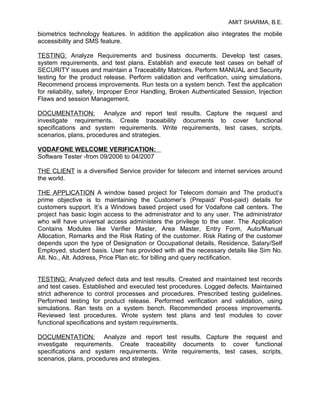 AMIT SHARMA, B.E.

biometrics technology features. In addition the application also integrates the mobile
accessibility and SMS feature.

TESTING: Analyze Requirements and business documents. Develop test cases,
system requirements, and test plans. Establish and execute test cases on behalf of
SECURITY issues and maintain a Traceability Matrices. Perform MANUAL and Security
testing for the product release. Perform validation and verification, using simulations.
Recommend process improvements. Run tests on a system bench. Test the application
for reliability, safety, Improper Error Handling, Broken Authenticated Session, Injection
Flaws and session Management.

DOCUMENTATION: Analyze and report test results. Capture the request and
investigate requirements. Create traceability documents to cover functional
specifications and system requirements. Write requirements, test cases, scripts,
scenarios, plans, procedures and strategies.

VODAFONE WELCOME VERIFICATION:
Software Tester -from 09/2006 to 04/2007

THE CLIENT is a diversified Service provider for telecom and internet services around
the world.

THE APPLICATION A window based project for Telecom domain and The product’s
prime objective is to maintaining the Customer’s (Prepaid/ Post-paid) details for
customers support. It’s a Windows based project used for Vodafone call centers. The
project has basic login access to the administrator and to any user. The administrator
who will have universal access administers the privilege to the user. The Application
Contains Modules like Verifier Master, Area Master, Entry Form, Auto/Manual
Allocation, Remarks and the Risk Rating of the customer. Risk Rating of the customer
depends upon the type of Designation or Occupational details, Residence, Salary/Self
Employed, student basis. User has provided with all the necessary details like Sim No.
Alt. No., Alt. Address, Price Plan etc. for billing and query rectification.


TESTING: Analyzed defect data and test results. Created and maintained test records
and test cases. Established and executed test procedures. Logged defects. Maintained
strict adherence to control processes and procedures. Prescribed testing guidelines.
Performed testing for product release. Performed verification and validation, using
simulations. Ran tests on a system bench. Recommended process improvements.
Reviewed test procedures. Wrote system test plans and test modules to cover
functional specifications and system requirements.

DOCUMENTATION: Analyze and report test results. Capture the request and
investigate requirements. Create traceability documents to cover functional
specifications and system requirements. Write requirements, test cases, scripts,
scenarios, plans, procedures and strategies.
 