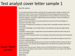 Test analyst cover letter sample 1
Dear Mr Jackson

Cover letter
sample

I’m an experienced test analyst searching for the opportunity to utilize my skills in this
profession, which is why I was so excited about the test analyst position now being
advertised at Rivus Technologies. I graduated from Thomas Jefferson University with a
bachelor’s degree in computer programming and firmly believe I have the qualities to
successfully fill this position.
Below is a short description of my past experience and some of the knowledge I’ve
acquired in this filed, I have:
• Four years of experience working as an analyst with a reputable company within the
community.
• Extensive knowledge surrounding software and database testing and programming
languages.
• Excellent communication, organization and presentational skills that will surely be an
asset to any organization.
• Experience formulating test plans and strategies along with preparing and executing test
scenarios.
• Excellent communication skills and I’m proficient in math with the ability to solve even
the most complex problems
I believe in providing high quality service and have the ability to offer accurate results on
all test projects. I can provide useful feedback that can benefit the company with future
testing scenarios.
I hope to hear from you soon. Please call me at (123)-941-6412 to set up a meeting to
future discuss the details of this position and the contributions I can make to the staff at
Rivus technologies.
Yours sincerely
Mark Dixon

 