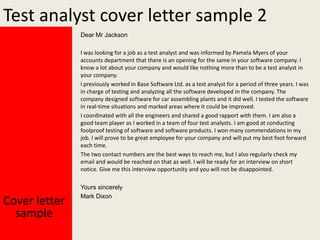 Test analyst cover letter sample 2
Dear Mr Jackson
I was looking for a job as a test analyst and was informed by Pamela Myers of your
accounts department that there is an opening for the same in your software company. I
know a lot about your company and would like nothing more than to be a test analyst in
your company.
I previously worked in Base Software Ltd. as a test analyst for a period of three years. I was
in charge of testing and analyzing all the software developed in the company. The
company designed software for car assembling plants and it did well. I tested the software
in real-time situations and marked areas where it could be improved.
I coordinated with all the engineers and shared a good rapport with them. I am also a
good team player as I worked in a team of four test analysts. I am good at conducting
foolproof testing of software and software products. I won many commendations in my
job. I will prove to be great employee for your company and will put my best foot forward
each time.
The two contact numbers are the best ways to reach me, but I also regularly check my
email and would be reached on that as well. I will be ready for an interview on short
notice. Give me this interview opportunity and you will not be disappointed.

Cover letter
sample

Yours sincerely
Mark Dixon

 