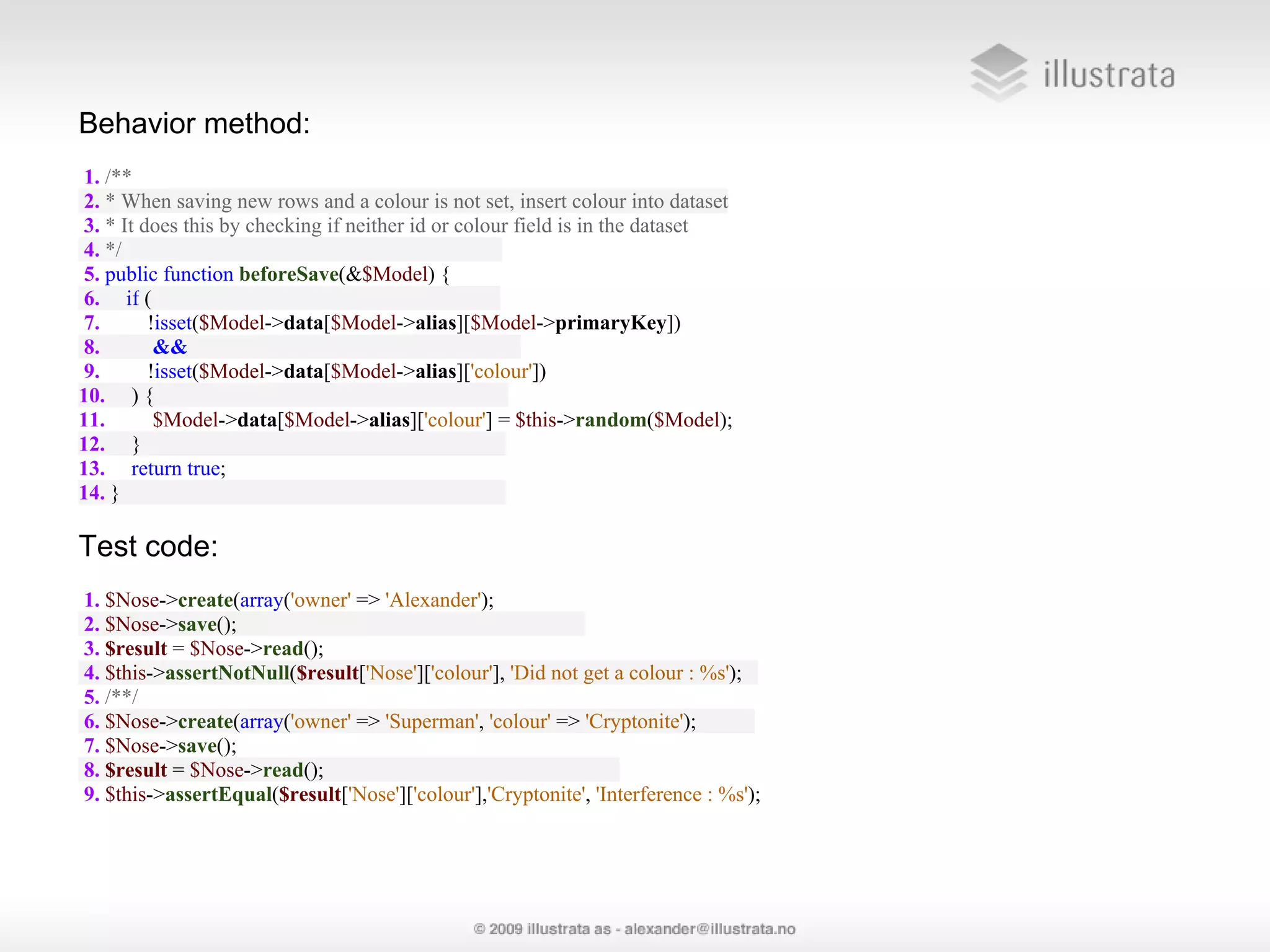 Behavior method: 1. /** 2. * When saving new rows and a colour is not set, insert colour into dataset 3. * It does this by checking if neither id or colour field is in the dataset 4. */ 5. public function beforeSave(&$Model) { 6. if ( 7. !isset($Model->data[$Model->alias][$Model->primaryKey]) 8. && 9. !isset($Model->data[$Model->alias]['colour']) 10. ) { 11. $Model->data[$Model->alias]['colour'] = $this->random($Model); 12. } 13. return true; 14. } Test code: 1. $Nose->create(array('owner' => 'Alexander'); 2. $Nose->save(); 3. $result = $Nose->read(); 4. $this->assertNotNull($result['Nose']['colour'], 'Did not get a colour : %s'); 5. /**/ 6. $Nose->create(array('owner' => 'Superman', 'colour' => 'Cryptonite'); 7. $Nose->save(); 8. $result = $Nose->read(); 9. $this->assertEqual($result['Nose']['colour'],'Cryptonite', 'Interference : %s'); 