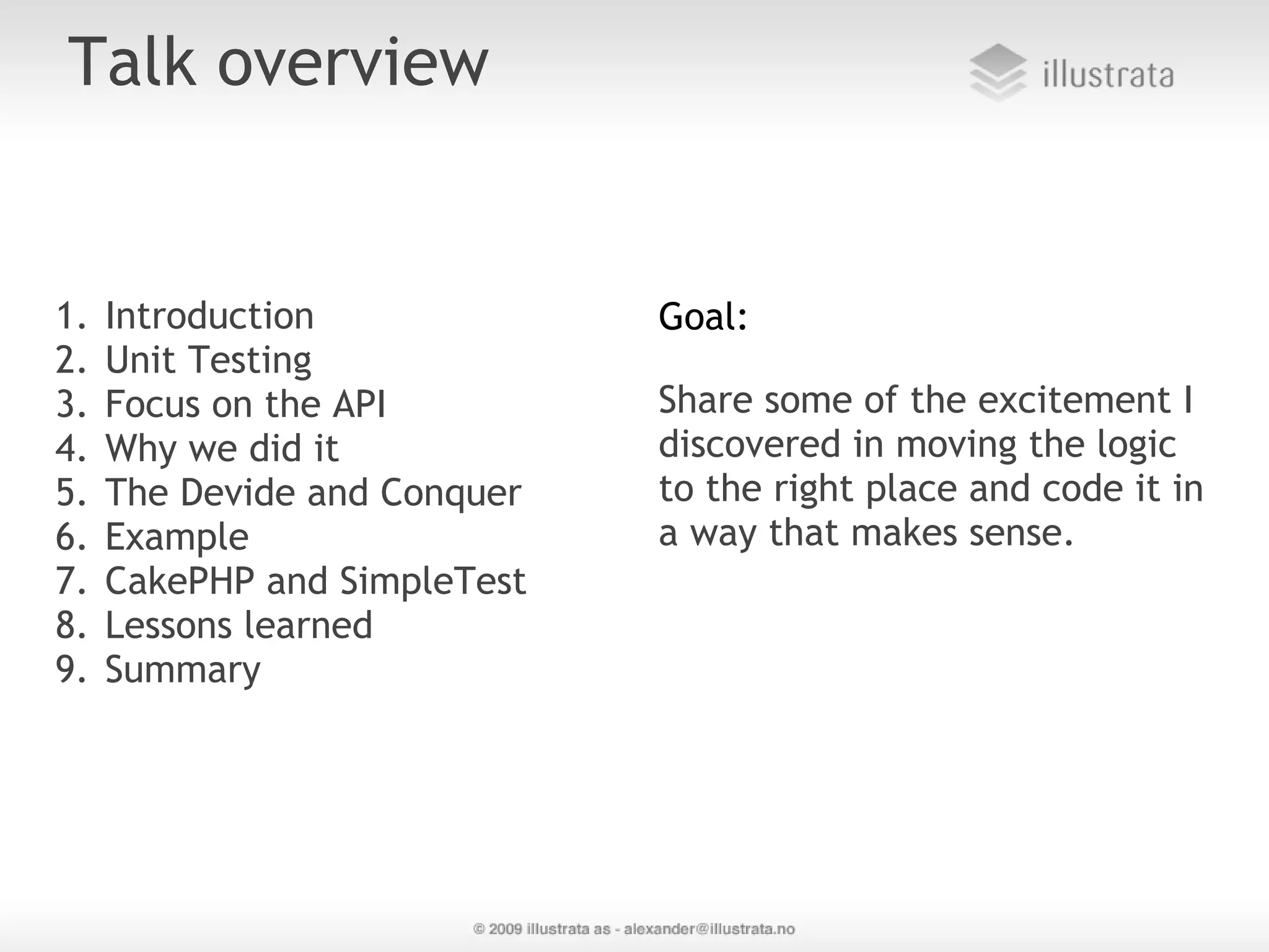 Talk overview 1. Introduction Goal: 2. Unit Testing 3. Focus on the API  Share some of the excitement I 4. Why we did it discovered in moving the logic 5. The Devide and Conquer to the right place and code it in 6. Example a way that makes sense.  7. CakePHP and SimpleTest 8. Lessons learned 9. Summary 