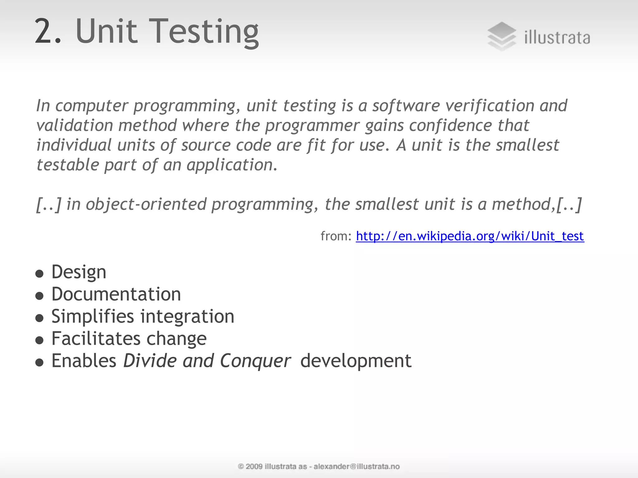 2. Unit Testing In computer programming, unit testing is a software verification and validation method where the programmer gains confidence that individual units of source code are fit for use. A unit is the smallest testable part of an application. [..] in object-oriented programming, the smallest unit is a method,[..] from: http://en.wikipedia.org/wiki/Unit_test Design Documentation Simplifies integration Facilitates change Enables Divide and Conquer development 