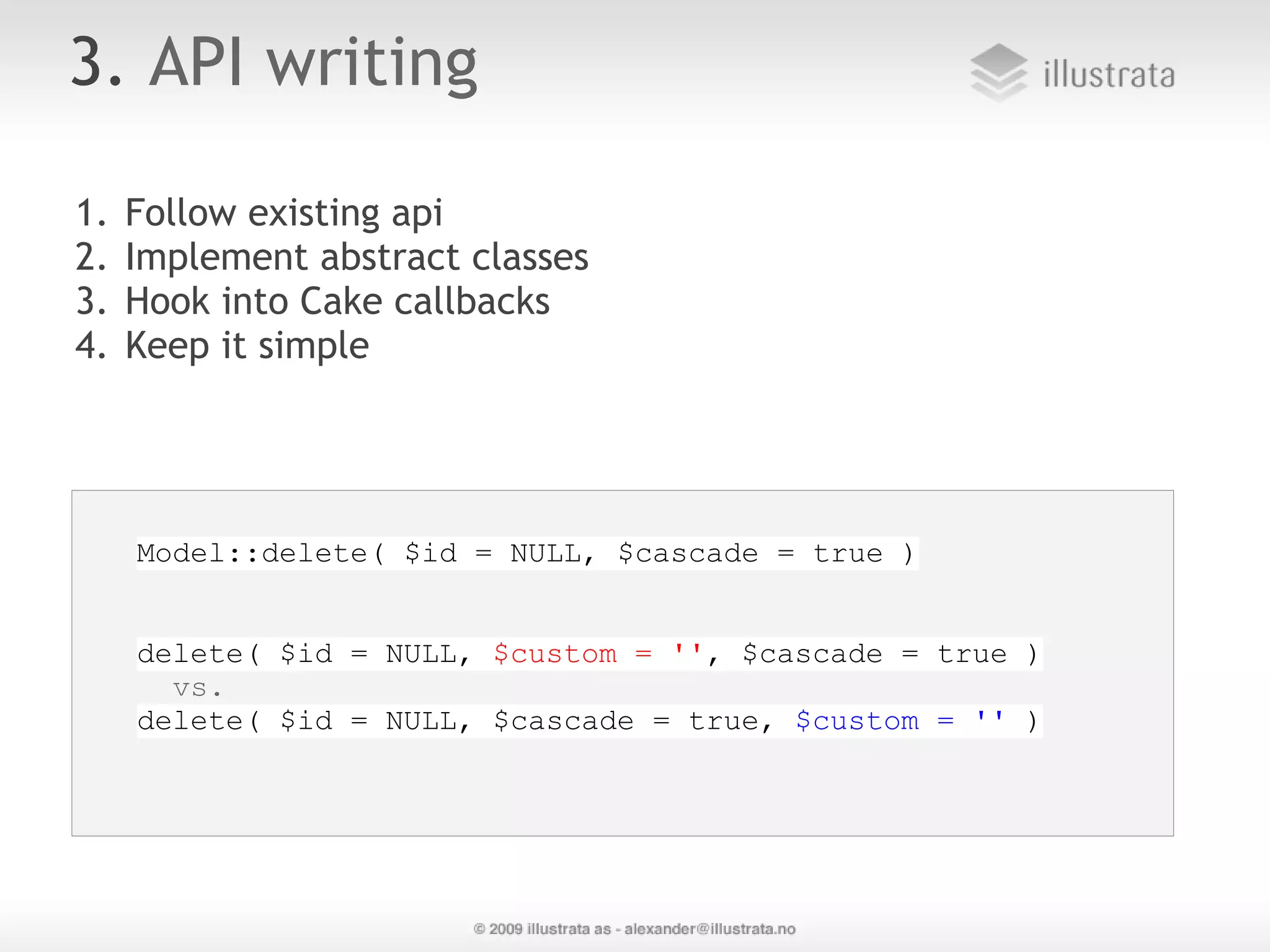 3. API writing 1. Follow existing api  2. Implement abstract classes 3. Hook into Cake callbacks 4. Keep it simple Model::delete( $id = NULL, $cascade = true ) delete( $id = NULL, $custom = '', $cascade = true ) vs. delete( $id = NULL, $cascade = true, $custom = '' ) 