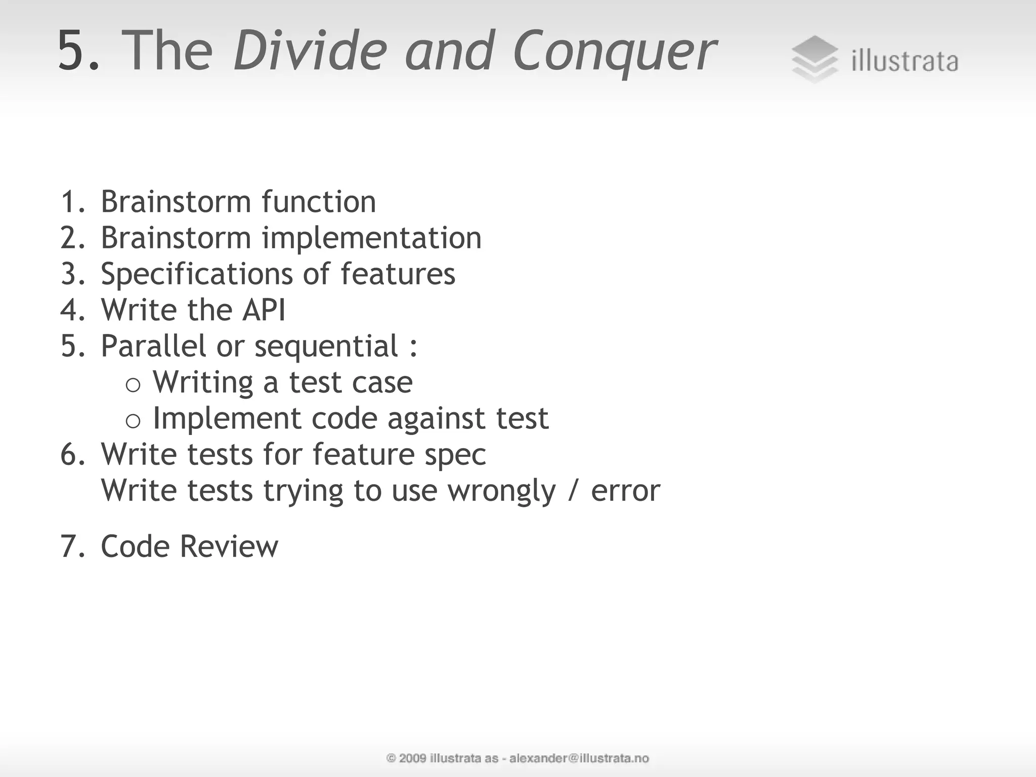 5. The Divide and Conquer 1. Brainstorm function 2. Brainstorm implementation 3. Specifications of features 4. Write the API 5. Parallel or sequential : Writing a test case Implement code against test 6. Write tests for feature spec Write tests trying to use wrongly / error   7. Code Review 
