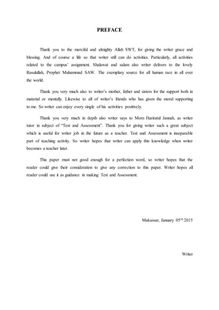 PREFACE
Thank you to the merciful and almighty Allah SWT, for giving the writer grace and
blessing. And of course a life so that writer still can do activities. Particularly, all activities
related to the campus’ assignment. Shalawat and salam also writer delivers to the lovely
Rasulullah, Prophet Muhammad SAW. The exemplary source for all human race in all over
the world.
Thank you very much also to writer’s mother, father and sisters for the support both in
material or mentally. Likewise to all of writer’s friends who has given the moral supporting
to me. So writer can enjoy every single of his activities positively.
Thank you very much in depth also writer says to Mom Hariratul Jannah, as writer
tutor in subject of “Test and Assessment”. Thank you for giving writer such a great subject
which is useful for writer job in the future as a teacher. Test and Assessment is inseparable
part of teaching activity. So writer hopes that writer can apply this knowledge when writer
becomes a teacher later.
This paper must not good enough for a perfection word, so writer hopes that the
reader could give their consideration to give any correction to this paper. Writer hopes all
reader could use it as guidance in making Test and Assessment.
Makassar, January 05th 2015
Writer
 