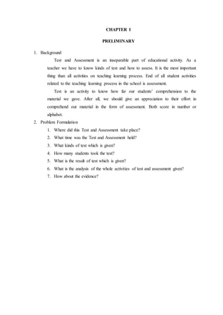 CHAPTER I
PRELIMINARY
1. Background
Test and Assessment is an inseparable part of educational activity. As a
teacher we have to know kinds of test and how to assess. It is the most important
thing than all activities on teaching learning process. End of all student activities
related to the teaching learning process in the school is assessment.
Test is an activity to know how far our students’ comprehension to the
material we gave. After all, we should give an appreciation to their effort in
comprehend our material in the form of assessment. Both score in number or
alphabet.
2. Problem Formulation
1. Where did this Test and Assessment take place?
2. What time was the Test and Assessment held?
3. What kinds of test which is given?
4. How many students took the test?
5. What is the result of test which is given?
6. What is the analysis of the whole activities of test and assessment given?
7. How about the evidence?
 