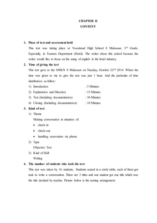 CHAPTER II
CONTENT
1. Place of test and assessment held
This test was taking place at Vocational High School 8 Makassar, 3rd Grade.
Especially, in Tourism Department (Hotel). The writer chose this school because the
writer would like to focus on the using of english in the hotel industry.
2. Time of giving the test
This test gave to the SMKN 8 Makassar on Tuesday, October 22nd 2014. Where the
time was given to me to give the test was just 1 hour. And the particular of time
distribution as follow:
1) Introduction : 5 Minutes
2) Explanation and Direction : 15 Minutes
3) Test (Including documentation) : 30 Minutes
4) Closing (Including documentation) : 10 Minutes
3. Kind of test
1) Theme
Making conversation in situation of:
 check-in
 check-out
 handling reservation via phone.
2) Type
Objective Test
3) Kind of Skill
Writing
4. The number of students who took the test
This test was taken by 16 students. Students seated in a circle table, each of them got
task to write a conversation. There are 3 titles and one student got one title which was
the title decided by teacher. Picture below is the seating arrangement:
 