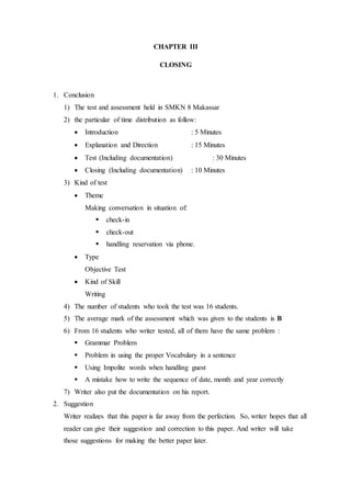CHAPTER III
CLOSING
1. Conclusion
1) The test and assessment held in SMKN 8 Makassar
2) the particular of time distribution as follow:
 Introduction : 5 Minutes
 Explanation and Direction : 15 Minutes
 Test (Including documentation) : 30 Minutes
 Closing (Including documentation) : 10 Minutes
3) Kind of test
 Theme
Making conversation in situation of:
 check-in
 check-out
 handling reservation via phone.
 Type
Objective Test
 Kind of Skill
Writing
4) The number of students who took the test was 16 students.
5) The average mark of the assessment which was given to the students is B
6) From 16 students who writer tested, all of them have the same problem :
 Grammar Problem
 Problem in using the proper Vocabulary in a sentence
 Using Impolite words when handling guest
 A mistake how to write the sequence of date, month and year correctly
7) Writer also put the documentation on his report.
2. Suggestion
Writer realizes that this paper is far away from the perfection. So, writer hopes that all
reader can give their suggestion and correction to this paper. And writer will take
those suggestions for making the better paper later.
 