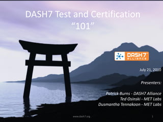 DASH7 Test and Certification
          “101”



                                                July 21, 2010


                                                 Presenters:

                              Patrick Burns - DASH7 Alliance
                                      Ted Osinski - MET Labs
                           Dusmantha Tennakoon - MET Labs

           www.dash7.org                               1
 