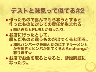 テストと味見って似てる#2
  作ったもので喜んでもらおうとすると
作ったものに対しての責任が生まれる。
  組込みだとPL法とかあったり。
  お店に行ったとして、
頼んだものと違うものが出てくると困る。
  和風ハンバーグを頼んだのにネギラーメンと
か石焼きビビンバが出てくるとAnchangが
怒りますｗ
  お店でお金を取るとなると、訴訟問題に
なったり。
 
