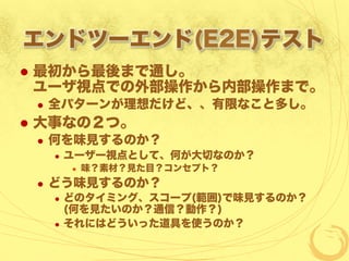 エンドツーエンド(E2E)テスト
  最初から最後まで通し。
ユーザ視点での外部操作から内部操作まで。
  全パターンが理想だけど、、有限なこと多し。
  大事なの２つ。
  何を味見するのか？
  ユーザー視点として、何が大切なのか？
  味？素材？見た目？コンセプト？
  どう味見するのか？
  どのタイミング、スコープ(範囲)で味見するのか？
(何を見たいのか？通信？動作？)
  それにはどういった道具を使うのか？
 