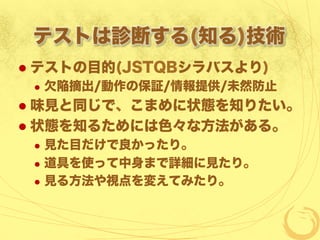 テストは診断する(知る)技術
  テストの目的(JSTQBシラバスより)
  欠陥摘出/動作の保証/情報提供/未然防止
  味見と同じで、こまめに状態を知りたい。
  状態を知るためには色々な方法がある。
  見た目だけで良かったり。
  道具を使って中身まで詳細に見たり。
  見る方法や視点を変えてみたり。
 