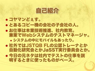 自己紹介
  コヤマンどぇす。
  とあるコピー機の会社の子会社の人。
  お仕事は本業技術推進、社内教育。
兼業でWebシステムのテストマネージャ。
  システムの中にモバイルもあったり。
  社外ではJSTQB FLの公認トレーナとか
自動化研究会とかJaSST実行委員会とか。
  今日の元ネタは社内でテストの仕事を説
明するときに使ったものがベース。
 