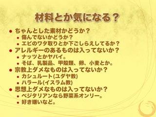 材料とか気になる？
  ちゃんとした素材かどうか？
  傷んでないかどうか？
  エビのワタ取りとか下ごしらえしてるか？
  アレルギーのあるものは入ってないか？
  ナッツとかヤバイ。
  そば、乳製品、甲殻類、卵、小麦とか。
  宗教上ダメなものは入ってないか？
  カシュルート(ユダヤ教)
  ハラール(イスラム教)
  思想上ダメなものは入ってないか？
  ベジタリアンなら野菜系オンリー。
  好き嫌いなど。
 