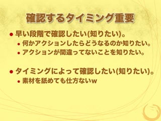 確認するタイミング重要
  早い段階で確認したい(知りたい)。
  何かアクションしたらどうなるのか知りたい。
  アクションが間違ってないことを知りたい。
  タイミングによって確認したい(知りたい)。
  素材を舐めても仕方ないｗ
 