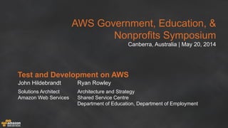 AWS Government, Education, &
Nonprofits Symposium
Canberra, Australia | May 20, 2014
Test and Development on AWS
John Hildebrandt
Solutions Architect
Amazon Web Services
Ryan Rowley
Architecture and Strategy
Shared Service Centre
Department of Education, Department of Employment
 