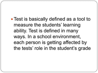  Test is basically defined as a tool to
measure the students’ learning
ability. Test is defined in many
ways. In a school environment,
each person is getting affected by
the tests’ role in the student’s grade
 