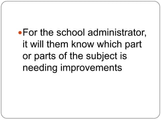 For the school administrator,
it will them know which part
or parts of the subject is
needing improvements
 
