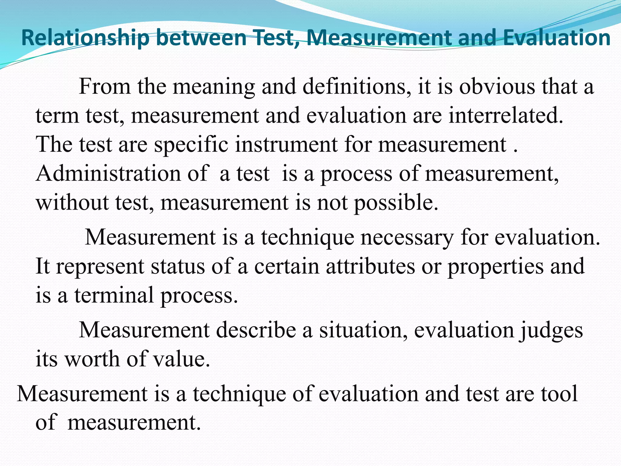 Relationship between Test, Measurement and Evaluation
From the meaning and definitions, it is obvious that a
term test, measurement and evaluation are interrelated.
The test are specific instrument for measurement .
Administration of a test is a process of measurement,
without test, measurement is not possible.
Measurement is a technique necessary for evaluation.
It represent status of a certain attributes or properties and
is a terminal process.
Measurement describe a situation, evaluation judges
its worth of value.
Measurement is a technique of evaluation and test are tool
of measurement.
 