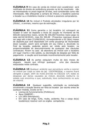 CLÁUSULA 9 Em caso de venda do imóvel o(a) Locatário(a) será
notificado do direito de preferência previsto na lei do inquilinato não
se interessando no prazo legal de 30 dias, será considerado como não
interessado. Não efetuando a compra do imóvel, o locatário autoriza
o locador ou a imobiliária mostrar o imóvel a possíveis compradores.

CLÁUSULA 10 No imóvel é Proibido atividades irregulares por lei
(ilícito) , e animais, mesmo que de estimação .


CLÁUSULA 11 Como garantia o (a) locatário (a) entregará ao
locador O valor do depósito a titulo de caução no montante de R$
600,00 (seiscentos reais), sendo R$ 300,00(Trezentos reais) pago na
data de(10/10/2010), mais R$ 300,00 (Trezentos reais)que deverá
ser pago até a data (13/08/2010), correspondendo a 02 (dois) meses
de depósito,que será depositado em conta poupança de titularidade
do(a) Locador, assim será corrigido em seu índice e, devolvido no
final da locação, podendo porem ser retido pelo locador, na
proporcionalidade do descumprimento de quaisquer das clausulas
contratuais. Porem no caso de abandono do imóvel com o locatário
em lugar inserto e não sabido, ou decretação de despejo por falta de
pagamento a caução será levantada incontinentemente pelo locador.

CLÁUSULA 12 As partes estipulam multa de dois meses de
alugueis    àquele que infringir quaisquer        uma das clausulas
estipuladas neste contrato.

CLÁUSULA 13 Qualquer acidente que porventura venha a ocorrer
no imóvel por culpa ou dolo do (a) LOCATÁRIO(a), o mesmo ficará
obrigado a pagar, além da multa prevista na Cláusula 12ª, todas as
despesas por danos causados ao imóvel, devendo restituí-lo no
estado cujo encontrou e que, sobretudo, teve conhecimento no auto
de vistoria.

CLÁUSULA 14           Qualquer sugestão, solicitação ou reclamação
envolvendo a locação devera ser feita ao locador por escrito antes de
qualquer medida, exceto se for :
  • Licença de funcionamento (Prefeitura)
  • Água (SABESP) ,
  • Luz (AES Eletropaulo),
  • Em caso de briga, furto, roubo, acidente; fica a cargo do(a)
      locatário(a) resolver com os orgãos competente.




                               Pág.3
 