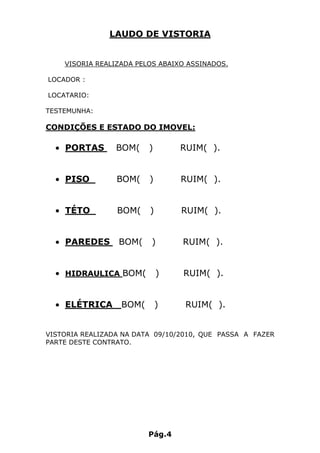 LAUDO DE VISTORIA


    VISORIA REALIZADA PELOS ABAIXO ASSINADOS.

LOCADOR :

LOCATARIO:

TESTEMUNHA:

CONDIÇÕES E ESTADO DO IMOVEL:

  • PORTAS       BOM(    )       RUIM( ).


  • PISO         BOM(    )       RUIM( ).


  • TÉTO         BOM(    )       RUIM( ).


  • PAREDES      BOM(    )       RUIM( ).


  • HIDRAULICA BOM(          )   RUIM( ).


  • ELÉTRICA      BOM(       )    RUIM( ).


VISTORIA REALIZADA NA DATA 09/10/2010, QUE PASSA A FAZER
PARTE DESTE CONTRATO.




                         Pág.4
 