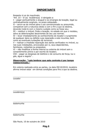 IMPORTANTE

Respeito à Lei do inquilinato.
“Art. 23 – O (a) locatário(a) é obrigado a:
I – pagar pontualmente o aluguel e os encargos da locação, legal ou
contratualmente exigíveis, no prazo estipulado .
II – servir-se do imóvel para o uso convencionado ou presumido,
compatível com a natureza deste e com o fim a que se destina,
devendo tratá-lo com o mesmo cuidado como se fosse seu;
III – restituir o imóvel, finda a locação, no estado em que o recebeu,
salvo as deteriorações decorrentes do seu uso normal;
IV – levar imediatamente ao conhecimento do locador o surgimento
de qualquer dano ou defeito cuja reparação a este incumba, bem
como as eventuais turbações de terceiros;
V – realizar a imediata reparação dos danos verificados no imóvel, ou
nas suas instalações, provocadas por si, seus dependentes,
familiares, visitantes ou prepostos;
VI – não modificar a forma interna ou externa do imóvel sem o
consentimento prévio e por escrito do locador;
VIII – pagar as despesas de telefone e de consumo de força, luz e
gás, água e esgoto” .

Observação: “vale lembrar que este contrato é por tempo
indeterminado.”

Em vistoria realizada entre as partes, na data 09/10/2010, locatário
afirma imóvel estar em ótimas condições para fins a que se destina.


________________________________________
Locador




________________________________________
Locatário(a)



_______________________________________
testemunha



________________________________________
testemunha


São Paulo, 10 de outubro de 2010

                               Pág.5
 