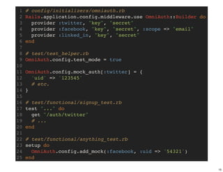 1   # config/initializers/omniauth.rb
 2   Rails.application.config.middleware.use OmniAuth::Builder do
 3     provider :twitter, "key", "secret"
 4     provider :facebook, "key", "secret", :scope => "email"
 5     provider :linked_in, "key", "secret"
 6   end
 7
 8   # test/test_helper.rb
 9   OmniAuth.config.test_mode = true
10
11   OmniAuth.config.mock_auth[:twitter] = {
12     'uid' => '123545'
13     # etc.
14   }
15
16   # test/functional/signup_test.rb
17   test "..." do
18     get "/auth/twitter"
19     # ...
20   end
21
22   # test/functional/anything_test.rb
23   setup do
24     OmniAuth.config.add_mock(:facebook, :uid => '54321')
25   end

                                                                    15
 