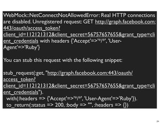WebMock::NetConnectNotAllowedError: Real HTTP connections
are disabled. Unregistered request: GET http://graph.facebook.com:
443/oauth/access_token?
client_id=112121312&client_secret=56757657655&grant_type=cli
ent_credentials with headers {'Accept'=>'*/*', 'User-
Agent'=>'Ruby'}

You can stub this request with the following snippet:

stub_request(:get, "http://graph.facebook.com:443/oauth/
access_token?
client_id=112121312&client_secret=56757657655&grant_type=cli
ent_credentials").
  with(:headers => {'Accept'=>'*/*', 'User-Agent'=>'Ruby'}).
  to_return(:status => 200, :body => "", :headers => {})

                                                                     24
 