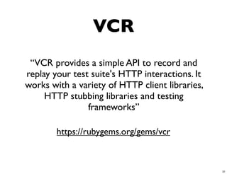 VCR
 “VCR provides a simple API to record and
replay your test suite's HTTP interactions. It
works with a variety of HTTP client libraries,
     HTTP stubbing libraries and testing
                frameworks”

        https://rubygems.org/gems/vcr



                                                 31
 