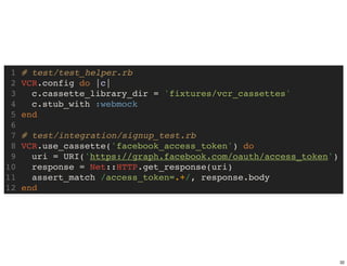 1   # test/test_helper.rb
 2   VCR.config do |c|
 3     c.cassette_library_dir = 'fixtures/vcr_cassettes'
 4     c.stub_with :webmock
 5   end
 6
 7   # test/integration/signup_test.rb
 8   VCR.use_cassette('facebook_access_token') do
 9     uri = URI('https://graph.facebook.com/oauth/access_token')
10     response = Net::HTTP.get_response(uri)
11     assert_match /access_token=.+/, response.body
12   end




                                                                    32
 